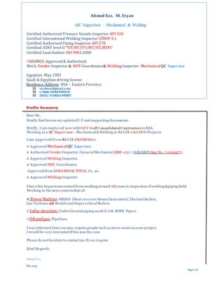 Ahmed Ezz. M. Eryan
QC Supervisor – Mechanical & Welding
Certified Authorized Pressure Vessels Inspector API 510
Certified International Welding Inspector CSWIP 3.1
Certified Authorized Piping Inspector API 570
Certified ASNT level II “UT/RT/PT/MT/VT/RTFI”
Certified Lead Auditor ISO 9001:2008
SARAMCO Approved & Authorized:
Mech. Vendor Inspector & NDT-Coordinator& Welding Inspector. MechanicalQC Supervisor
Egyptian- May 1983
Saudi & Egyptian driving license
Residence Address: KSA – Eastern Province
ezzAezz@gmail.com
(+966) 0544765910
(002) 01002145567
Profile Summery
Dear Sir,
Kindly find herein my updated C.V and supporting documents.
Briefly, I am employed now with GCC Gulf Consolidated Contractors in KSA
Working as a QC Supervisor –Mechanical & Welding in SAUDI ARAMCO Projects
I am Approved From SAUDI ARAMCOAs:
# Approved MechanicalQC Supervisor.
).7 0015977.NoSapARAMCO(-)03-QMSInspector.(General MechanicalVendor# Authorized
# Approved Welding Inspector.
# Approved NDT. Coordinator.
Approved from SARAMCO& TOTAL Co. as:
# Approved Welding Inspector.
I have fair Experience earned from working around 10years in inspection ofwelding &piping field
Working in the new construction of:
(Heat recovery Steam Generators),Thermal Boilers,HRSGS:Power Stations#
Boilers.Models and Super critical9EGas Turbines
piping work (C.S& HDPE Pipes)roundGUnder:structure-Infra#
.linesPipe:Oil and gas#
I was informed that you may require people such as me to assist on your project,
I would be very interested ifthis was the case.
Please do not hesitate to contactme ifyou require.
Kind Regards.
Ahmad Ezz.
Dec.2015
Page 1/6
 