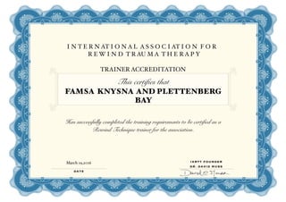 I N T E R N AT I O N A L A S S O C I AT I O N F O R
R E W I N D T R AU M A T H E R A P Y
TRAINER ACCREDITATION
This certifies that
FAMSA KNYSNA AND PLETTENBERG
BAY
Has successfully completed the training requirements to be certified as a
Rewind Technique trainer for the association.
DATE
IARTT FOUNDER
DR. DAVID MUSS
March 19,2016
 