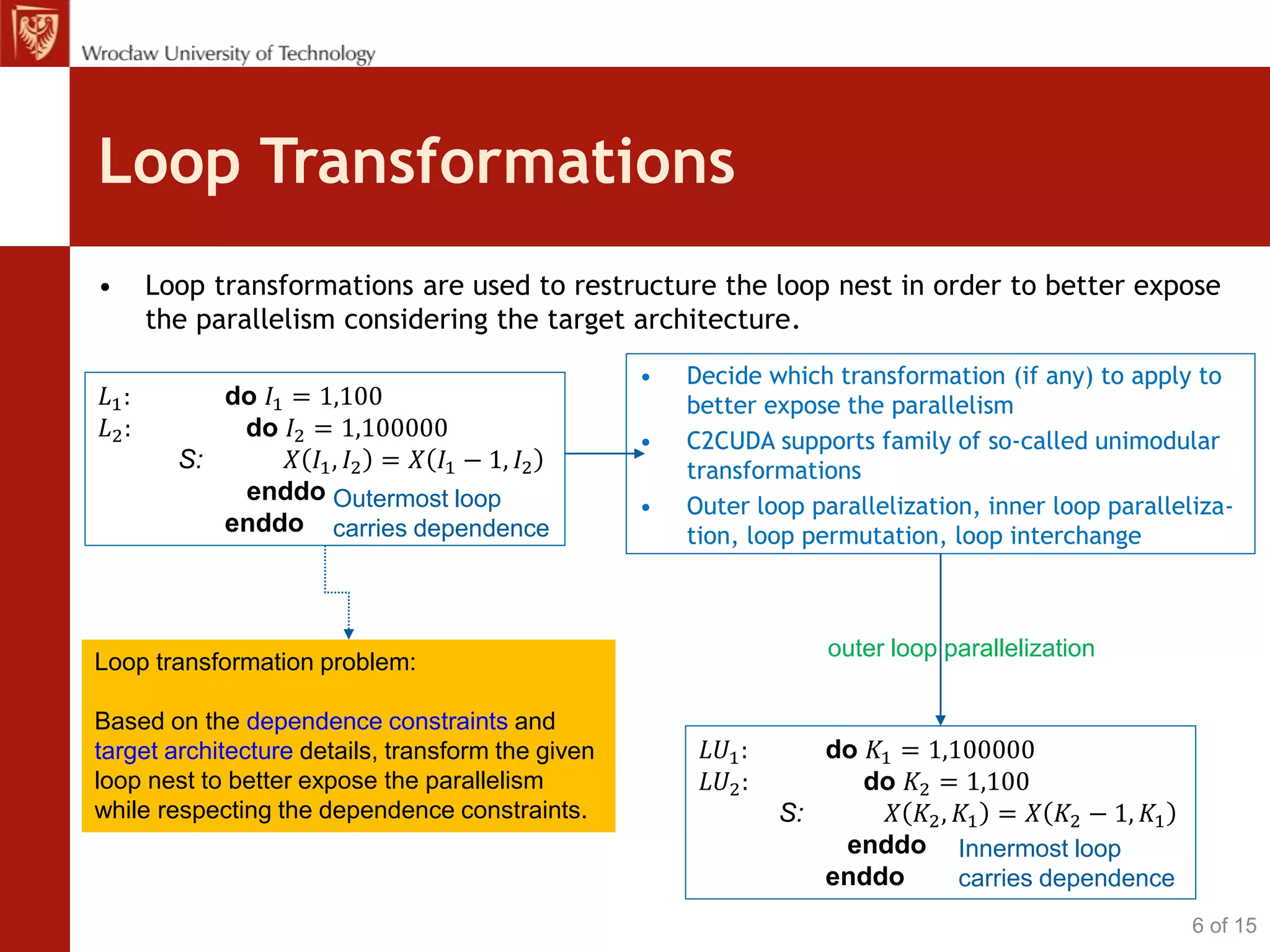 Loop Transformations
• Loop transformations are used to restructure the loop nest in order to better expose
the parallelism considering the target architecture.
𝐿1: do 𝐼1 = 1,100
𝐿2: do 𝐼2 = 1,100000
S: 𝑋 𝐼1, 𝐼2 = 𝑋 𝐼1 − 1, 𝐼2
enddo
enddo
Loop transformation problem:
Based on the dependence constraints and
target architecture details, transform the given
loop nest to better expose the parallelism
while respecting the dependence constraints.
• Decide which transformation (if any) to apply to
better expose the parallelism
• C2CUDA supports family of so-called unimodular
transformations
• Outer loop parallelization, inner loop paralleliza-
tion, loop permutation, loop interchange
outer loop parallelization
6 of 15
Outermost loop
carries dependence
𝐿𝑈1: do 𝐾1 = 1,100000
𝐿𝑈2: do 𝐾2 = 1,100
S: 𝑋 𝐾2, 𝐾1 = 𝑋 𝐾2 − 1, 𝐾1
enddo
enddo
Innermost loop
carries dependence
 