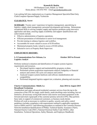 Kenneth R. Baskin
109 Pinehurst Court, Slidell, La 70460
Home phone: 334-470-7953 Email:gavinrahy@yahoo.com
I am seeking full time employment as a Logistics Management Specialist/Data Entry
Clerk/Computer Operator/Supply Technician
CLEARANCE: Secret
SUMMARY: Twenty years’ experience in logistics management, specializing in
logistics, supply chain management, personnel development and training. Demonstrate
exceptional skills in solving complex supply and logistics problems using innovative
approaches and ideas, ensuring supply availability and support. Qualifications and
achievements include.
• Effective administration of logistics operations.
• Efficient presentation of information to senior level management.
• Provide training to enhance logistics and workflow.
• Accountable for assets valued in excess of $130 million.
• Maintained property books valued in excess of $160 million.
• Selected to serve as Property Book Supervisor.
EMPLOYMENT HISTORY:
L-3 Communications-New Orleans, La October 2015 to Present
Logistics Analyst
Performs technical evaluation and identification of weapon systems logistics
requirements and resources.
• Developed logistics support and maintainability programs or plans.
• Performed systems acquisition requirements analysis; budgetary or financial
analysis and control; life cycle cost analysis and control.
• Analyzed weapon systems hardware and software standardization and
compatibility.
• Performed integrated logistics support test, evaluation, planning and execution.
Charter Communications- Slidell, La June 2014 to August 2015
Broadband Technician
Troubleshoot and repair advanced residential customer services from the tap to the
connection of the CPE for single, multi-family, multi-dwellings units including, but not
limited to, all necessary wiring both interior and exterior associated equipment in the
forward and return signal path of the customer premise network (CPN). May perform
basic tasks in support of commercial customers, as business needs dictate.
Perform all work as necessary to conform to quality, security and safety control
guidelines (includes compliance with requirements outlined in applicable regulations
such as OSHA and FCC and following procedures as outlined in the Customer Premise
Network Installation Qualifications (CPNIQ), Technical Quality Assurance (TQA),
National Electric Code (NEC), National Electrical Safety Code (NESC), other
Installation, Technical Operations, Safety Manuals, and Employee Handbook)
 