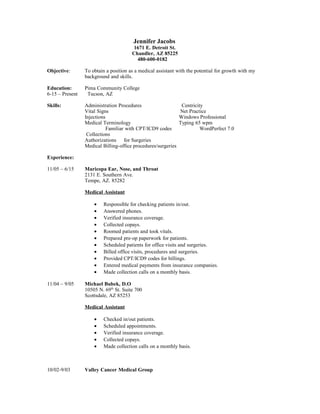 Jennifer Jacobs
1671 E. Detroit St.
Chandler, AZ 85225
480-600-0182
Objective: To obtain a position as a medical assistant with the potential for growth with my
background and skills.
Education: Pima Community College
6-15 – Present Tucson, AZ
Skills: Administration Procedures Centricity
Vital Signs Net Practice
Injections Windows Professional
Medical Terminology Typing 65 wpm
Familiar with CPT/ICD9 codes WordPerfect 7.0
Collections
Authorizations for Surgeries
Medical Billing-office procedures/surgeries
Experience:
11/05 – 6/15 Maricopa Ear, Nose, and Throat
2131 E. Southern Ave.
Tempe, AZ. 85282
Medical Assistant
• Responsible for checking patients in/out.
• Answered phones.
• Verified insurance coverage.
• Collected copays.
• Roomed patients and took vitals.
• Prepared pre-op paperwork for patients.
• Scheduled patients for office visits and surgeries.
• Billed office visits, procedures and surgeries.
• Provided CPT/ICD9 codes for billings.
• Entered medical payments from insurance companies.
• Made collection calls on a monthly basis.
11/04 – 9/05 Michael Bubek, D.O
10505 N. 69th
St. Suite 700
Scottsdale, AZ 85253
Medical Assistant
• Checked in/out patients.
• Scheduled appointments.
• Verified insurance coverage.
• Collected copays.
• Made collection calls on a monthly basis.
10/02-9/03 Valley Cancer Medical Group
 