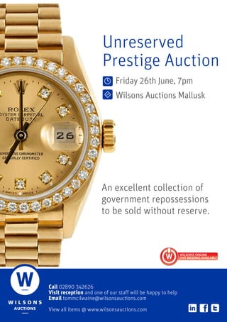 Call 02890 342626
Visit reception and one of our staff will be happy to help
Email tommcilwaine@wilsonsauctions.com
View all items @ www.wilsonsauctions.com
Unreserved
Prestige Auction
Friday 26th June, 7pm
Wilsons Auctions Mallusk
An excellent collection of
government repossessions
to be sold without reserve.
 