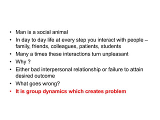 • Man is a social animal
• In day to day life at every step you interact with people –
family, friends, colleagues, patients, students
• Many a times these interactions turn unpleasant
• Why ?
• Either bad interpersonal relationship or failure to attain
desired outcome
• What goes wrong?
• It is group dynamics which creates problem
 