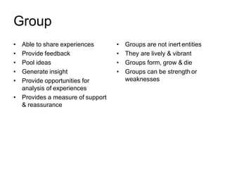 Group
• Able to share experiences
• Provide feedback
• Pool ideas
• Generate insight
• Provide opportunities for
analysis of experiences
• Provides a measure of support
& reassurance
• Groups are not inert entities
• They are lively & vibrant
• Groups form, grow & die
• Groups can be strength or
weaknesses
 