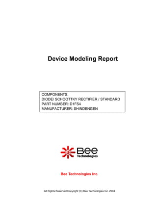 Device Modeling Report




COMPONENTS:
DIODE/ SCHOOTTKY RECTIFIER / STANDARD
PART NUMBER: D1FS4
MANUFACTURER: SHINDENGEN




               Bee Technologies Inc.



 All Rights Reserved Copyright (C) Bee Technologies Inc. 2004
 