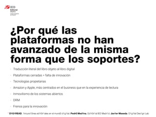 * D1G1READ. 1incurs10nes ed1t0r1ales en el mund0 d1g1tal. Pedr0 Med1na, Ed1t0r1al IED Madr1d. Jav1er Maseda. D1g1tal Des1gn Lab
- Traducción literal del libro objeto al libro digital
- Plataformas cerradas = falta de innovación
- Tecnologías propietarias
- Amazon y Apple, más centrados en el business que en la experiencia de lectura
- Inmovilismo de los sistemas abiertos
- DRM
- Frenos para la innovación
¿Por qué las
plataformas no han
avanzado de la misma
forma que los soportes?
 