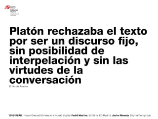 * D1G1READ. 1incurs10nes ed1t0r1ales en el mund0 d1g1tal. Pedr0 Med1na, Ed1t0r1al IED Madr1d. Jav1er Maseda. D1g1tal Des1gn Lab
Platón rechazaba el texto
por ser un discurso ﬁjo,
sin posibilidad de
interpelación y sin las
virtudes de la
conversaciónEl hilo de Ariadna
 