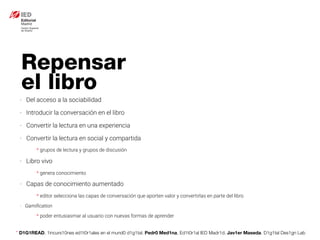 * D1G1READ. 1incurs10nes ed1t0r1ales en el mund0 d1g1tal. Pedr0 Med1na, Ed1t0r1al IED Madr1d. Jav1er Maseda. D1g1tal Des1gn Lab
- Del acceso a la sociabilidad
- Introducir la conversación en el libro
- Convertir la lectura en una experiencia
- Convertir la lectura en social y compartida
* grupos de lectura y grupos de discusión
- Libro vivo
* genera conocimiento
- Capas de conocimiento aumentado
* editor selecciona las capas de conversación que aporten valor y convertirlas en parte del libro
- Gamiﬁcation
* poder entusiasmar al usuario con nuevas formas de aprender
Repensar
el libro
 