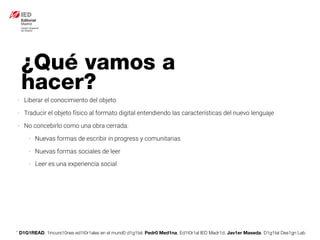 * D1G1READ. 1incurs10nes ed1t0r1ales en el mund0 d1g1tal. Pedr0 Med1na, Ed1t0r1al IED Madr1d. Jav1er Maseda. D1g1tal Des1gn Lab
¿Qué vamos a
hacer?
- Liberar el conocimiento del objeto
- Traducir el objeto físico al formato digital entendiendo las características del nuevo lenguaje
- No concebirlo como una obra cerrada:
- Nuevas formas de escribir in progress y comunitarias
- Nuevas formas sociales de leer
- Leer es una experiencia social
 