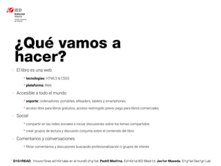 * D1G1READ. 1incurs10nes ed1t0r1ales en el mund0 d1g1tal. Pedr0 Med1na, Ed1t0r1al IED Madr1d. Jav1er Maseda. D1g1tal Des1gn Lab
¿Qué vamos a
hacer?
- El libro es una web
* tecnologías: HTML5 & CSS3
* plataforma: Web
- Accesible a todo el mundo
* soporte: ordenadores, portátiles, eReaders, tablets y smartphones
* acceso libre para libros gratuitos, acceso restringido previo pago para libros comerciales
- Social
* compartir en las redes sociales e iniciar discusiones sobre los temas compartidos
* crear grupos de lectura y discusión conjunta sobre el contenido del libro
- Comentarios y conversaciones
* ﬁltrar comentarios y discusiones buscando profesionalización o grupos de interés
 