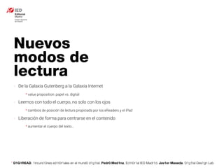 * D1G1READ. 1incurs10nes ed1t0r1ales en el mund0 d1g1tal. Pedr0 Med1na, Ed1t0r1al IED Madr1d. Jav1er Maseda. D1g1tal Des1gn Lab
Nuevos
modos de
lectura
- De la Galaxia Gutenberg a la Galaxia Internet
* value proposition: papel vs. digital
- Leemos con todo el cuerpo, no solo con los ojos
* cambios de posición de lectura propiciada por los eReaders y el iPad
- Liberación de forma para centrarse en el contenido
* aumentar el cuerpo del texto…
 