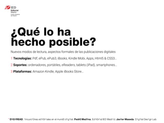 * D1G1READ. 1incurs10nes ed1t0r1ales en el mund0 d1g1tal. Pedr0 Med1na, Ed1t0r1al IED Madr1d. Jav1er Maseda. D1g1tal Des1gn Lab
Nuevos modos de lectura, aspectos formales de las publicaciones digitales
1 Tecnologías: Pdf, ePub, ePub3, iBooks, Kindle Mobi, Apps, Html5 & CSS3…
2 Soportes: ordenadores, portátiles, eReaders, tablets (iPad), smartphones…
3 Plataformas: Amazon Kindle, Apple iBooks Store…
¿Qué lo ha
hecho posible?
 