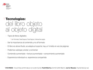 * D1G1READ. 1incurs10nes ed1t0r1ales en el mund0 d1g1tal. Pedr0 Med1na, Ed1t0r1al IED Madr1d. Jav1er Maseda. D1g1tal Des1gn Lab
- Tipos de libros digitales:
* sin formato, ﬁxed layout, fluid layout, interactive apps
- Dar la importancia al contenido y no al formato
- El libro es ahora fluido, se adapta al soporte, hay un % leído en vez de páginas
- Podemos subrayar, anotar y comentar
- Contenido aumentado = lectura aumentada = conocimiento aumentado
- Experiencia individual vs. experiencia compartida
Tecnologías:
del libro objeto
al objeto digital
1
 