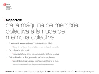 * D1G1READ. 1incurs10nes ed1t0r1ales en el mund0 d1g1tal. Pedr0 Med1na, Ed1t0r1al IED Madr1d. Jav1er Maseda. D1g1tal Des1gn Lab
Soportes:
de la máquina de memoria
colectiva a la nube de
memoria colectiva
2
- El Memex de Vannevar Bush, The Atlantic July 1945
* deseo del hombre de atesorar todo el conocimiento de la humanidad
- Del ordenador al portátil
* no cambia la forma de leer, provoca rechazo leer de forma no natural
- De los eReaders al iPad, pasando por los smartphones
* posición de lectura provoca que los eReaders sustituyan a los libros
* los móviles son los últimos dispositivos de lectura de ebooks
 