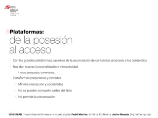 * D1G1READ. 1incurs10nes ed1t0r1ales en el mund0 d1g1tal. Pedr0 Med1na, Ed1t0r1al IED Madr1d. Jav1er Maseda. D1g1tal Des1gn Lab
- Con las grandes plataformas pasamos de la acumulación de contenidos al acceso a los contenidos
- Nos dan nuevas funcionalidades e interactividad
* notas, destacados, comentarios…
- Plataformas propietarias y cerradas
- Mínima interacción y sociabilidad
- No se pueden compartir partes del libro
- No permite la conversación
Plataformas:
de la posesión
al acceso
3
 