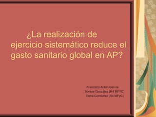¿La realización de
ejercicio sistemático reduce el
gasto sanitario global en AP?
Francisco Antón García
Soraya González (R4 MFYC)
Elena Correcher (R4 MFyC)
 