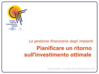 La gestione finanziaria degli impianti

      Pianificare un ritorno
sull'investimento ottimale

           Giovanni Odetto – Convegno GIFI, Parma 26 marzo 2010
 
