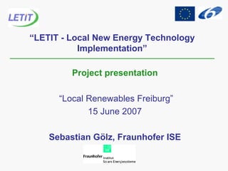 “ LETIT - Local New Energy Technology Implementation” Project presentation “ Local Renewables Freiburg” 15 June 2007 Sebastian Gölz, Fraunhofer ISE 