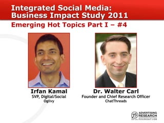 Integrated Social Media:
Business Impact Study 2011
Emerging Hot Topics Part I – #4




     Irfan Kamal                Dr. Walter Carl
     SVP, Digital/Social   Founder and Chief Research Officer
           Ogilvy                     ChatThreads
 