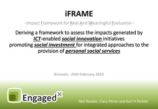 iFRAME
Neil Reeder, Clara Péron and Karl H Richter
- impact Framework for Real And Meaningful Evaluation -
Deriving a framework to assess the impacts generated by
ICT-enabled social innovation initiatives
promoting social investment for integrated approaches to the
provision of personal social services
Brussels - 25th February 2015
 