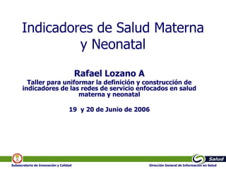 Indicadores de Salud Materna y Neonatal Rafael Lozano A Taller para uniformar la definición y construcción de indicadores de las redes de servicio enfocados en salud materna y neonatal 19  y 20 de Junio de 2006 