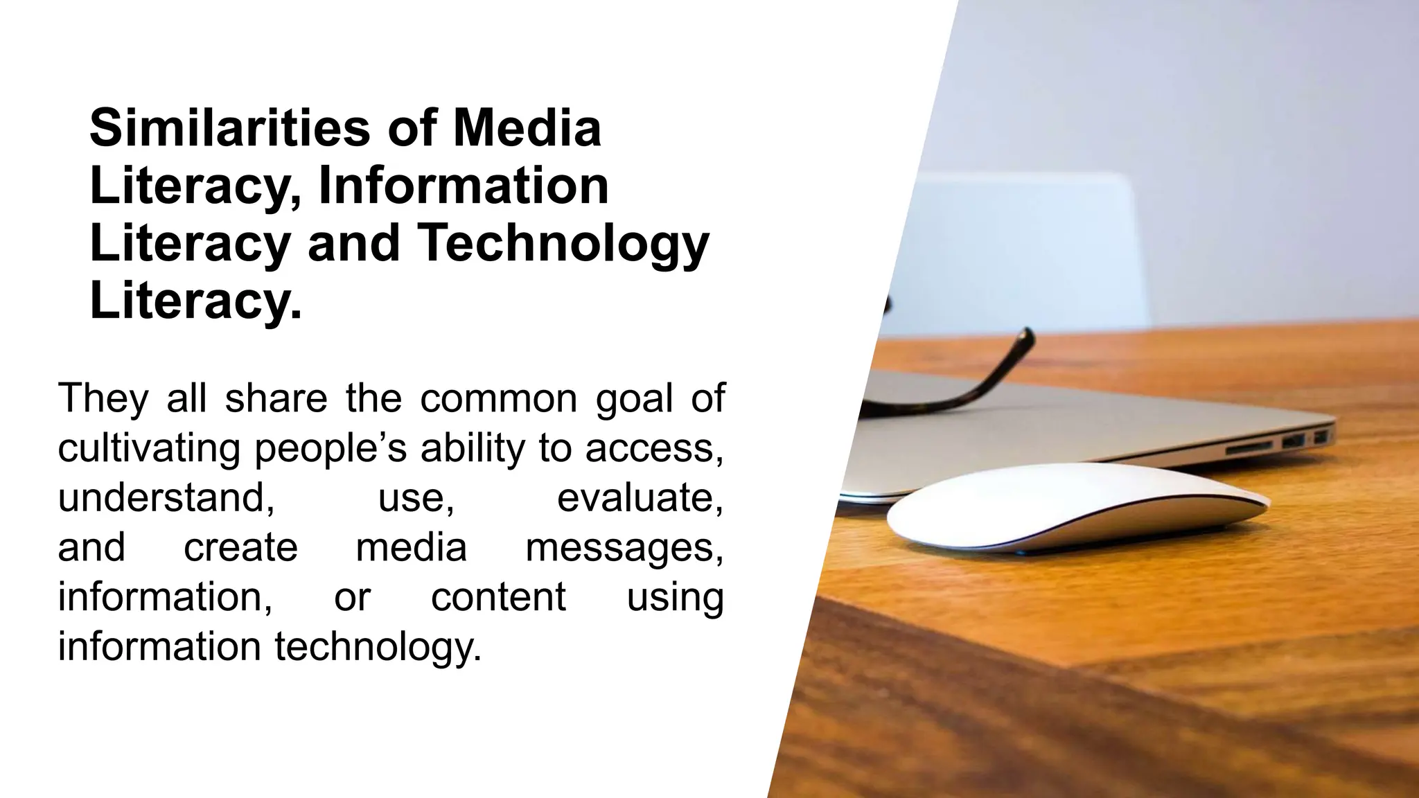 Similarities of Media
Literacy, Information
Literacy and Technology
Literacy.
They all share the common goal of
cultivating people’s ability to access,
understand, use, evaluate,
and create media messages,
information, or content using
information technology.
 