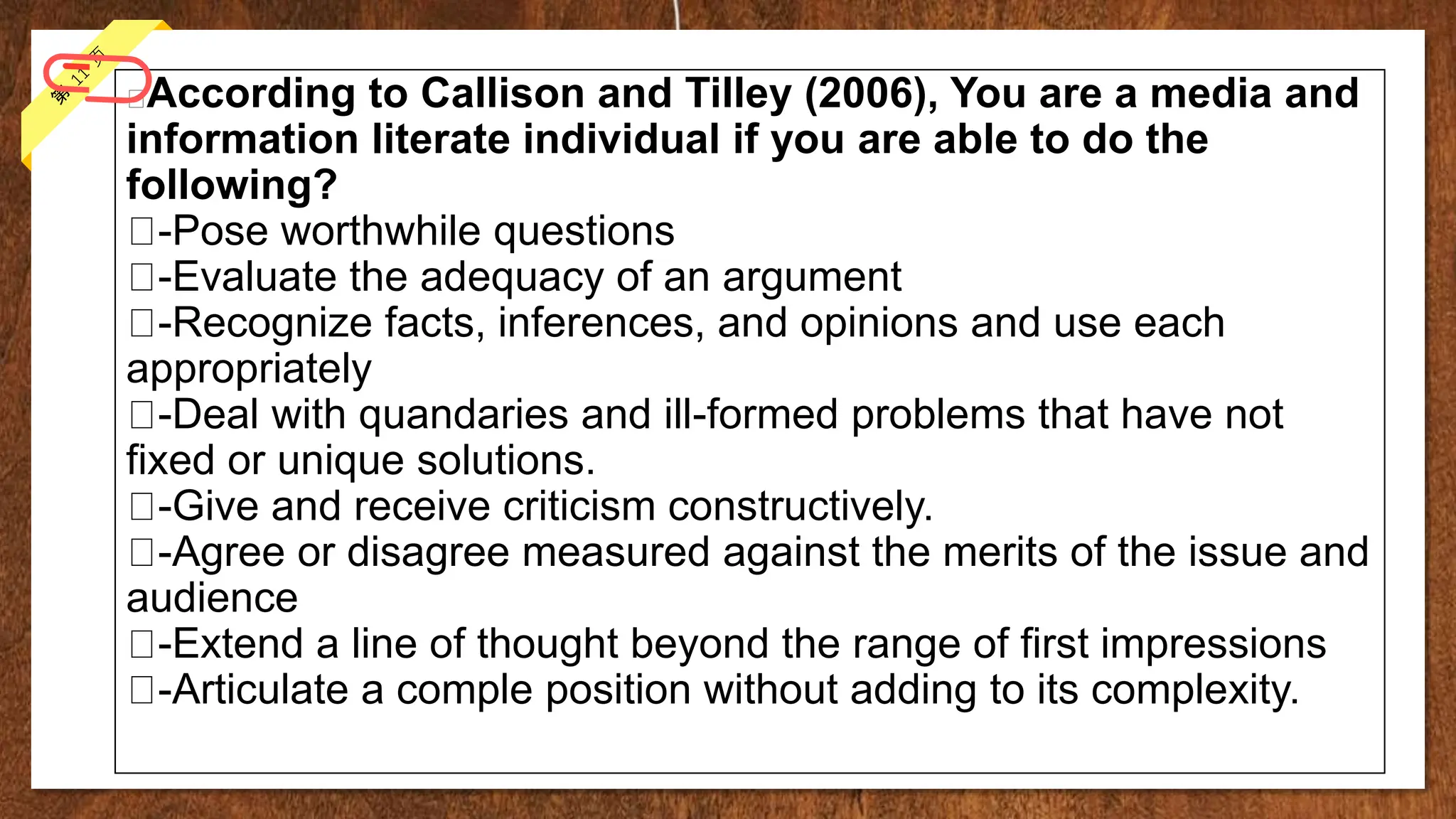 According to Callison and Tilley (2006), You are a media and
information literate individual if you are able to do the
following?
-Pose worthwhile questions
-Evaluate the adequacy of an argument
-Recognize facts, inferences, and opinions and use each
appropriately
-Deal with quandaries and ill-formed problems that have not
fixed or unique solutions.
-Give and receive criticism constructively.
-Agree or disagree measured against the merits of the issue and
audience
-Extend a line of thought beyond the range of first impressions
-Articulate a comple position without adding to its complexity.
 