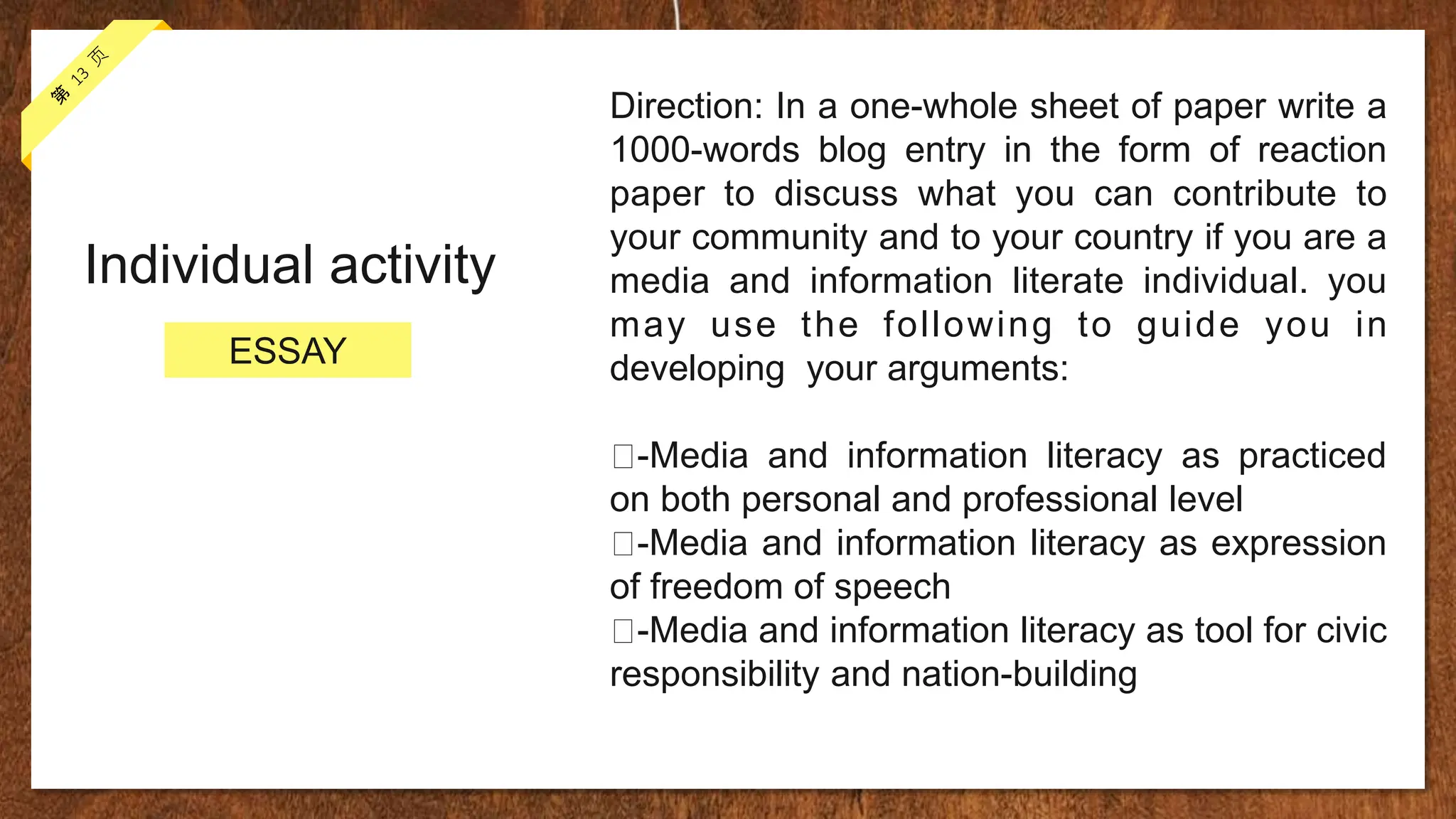 Individual activity
Direction: In a one-whole sheet of paper write a
1000-words blog entry in the form of reaction
paper to discuss what you can contribute to
your community and to your country if you are a
media and information literate individual. you
may use the following to guide you in
developing your arguments:
-Media and information literacy as practiced
on both personal and professional level
-Media and information literacy as expression
of freedom of speech
-Media and information literacy as tool for civic
responsibility and nation-building
ESSAY
 