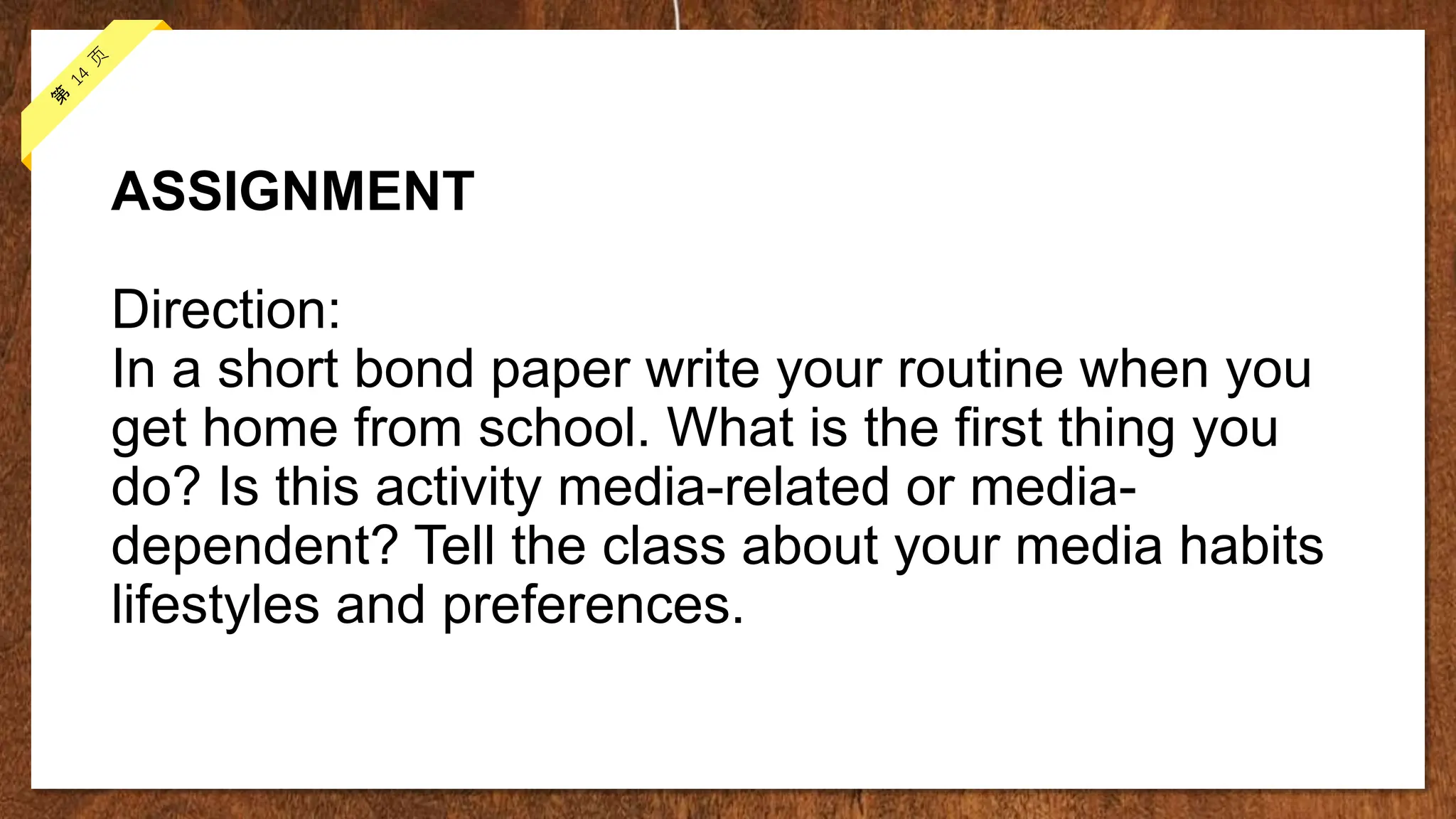 ASSIGNMENT
Direction:
In a short bond paper write your routine when you
get home from school. What is the first thing you
do? Is this activity media-related or media-
dependent? Tell the class about your media habits
lifestyles and preferences.
 