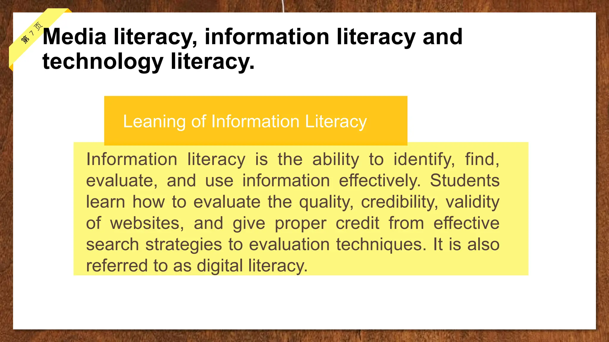 Media literacy, information literacy and
technology literacy.
Information literacy is the ability to identify, find,
evaluate, and use information effectively. Students
learn how to evaluate the quality, credibility, validity
of websites, and give proper credit from effective
search strategies to evaluation techniques. It is also
referred to as digital literacy.
Leaning of Information Literacy
 