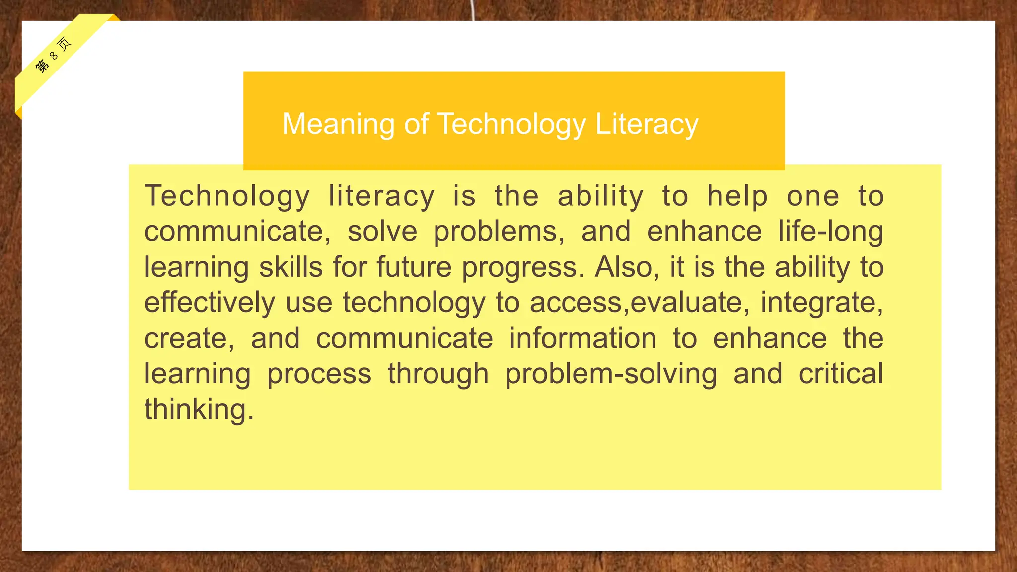 Technology literacy is the ability to help one to
communicate, solve problems, and enhance life-long
learning skills for future progress. Also, it is the ability to
effectively use technology to access,evaluate, integrate,
create, and communicate information to enhance the
learning process through problem-solving and critical
thinking.
Meaning of Technology Literacy
 