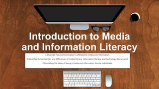 Introduction to Media
and Information Literacy
1.Describe how communication is affected by media and information.
2.Identifies the similarities and differences of media literacy, information literacy, and technology literacy and;
Editorializes the value of being a media and information literate individuals.
 