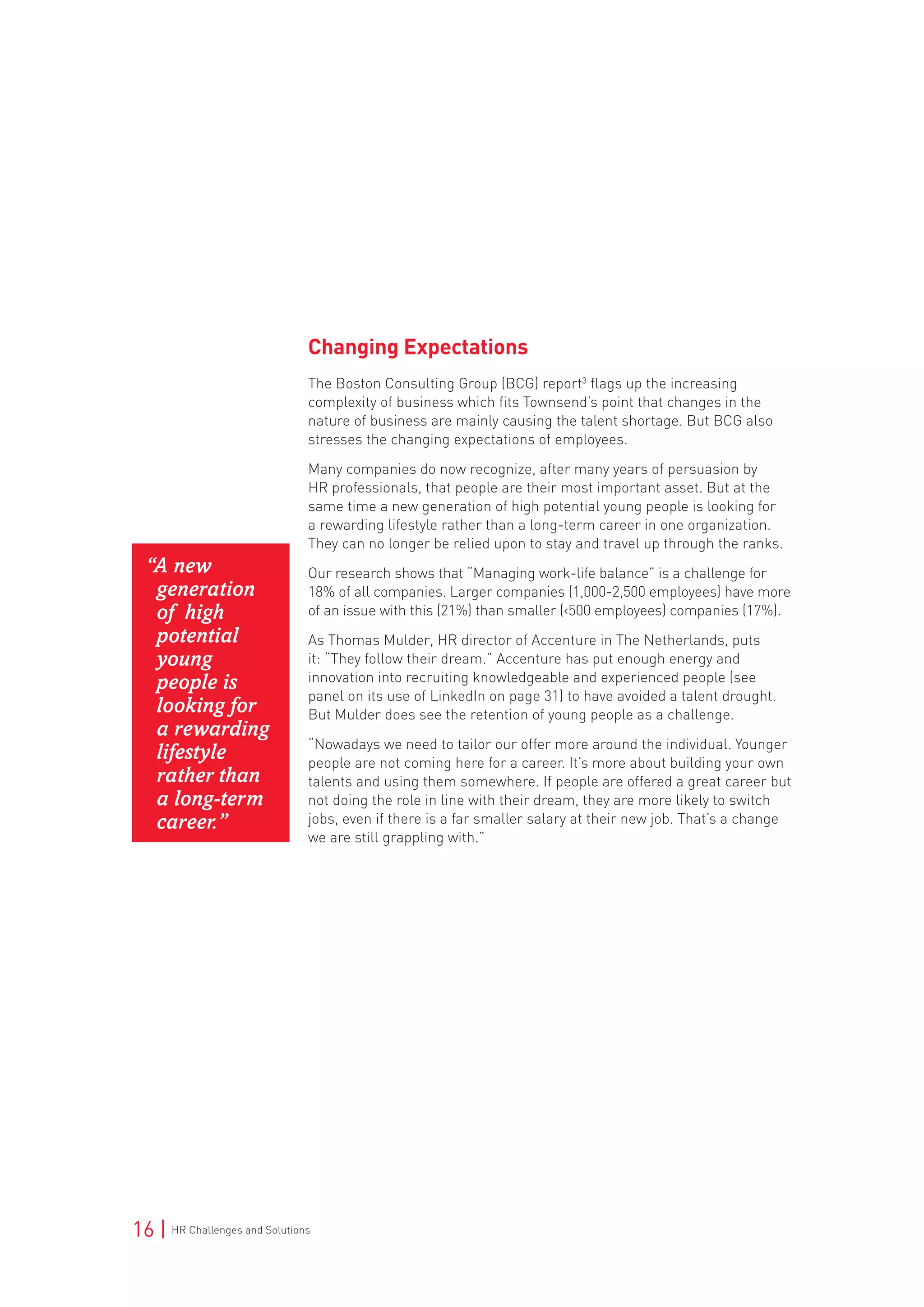 16 | HR Challenges and Solutions
Changing Expectations
The Boston Consulting Group (BCG) report3
flags up the increasing
complexity of business which fits Townsend’s point that changes in the
nature of business are mainly causing the talent shortage. But BCG also
stresses the changing expectations of employees.
Many companies do now recognize, after many years of persuasion by
HR professionals, that people are their most important asset. But at the
same time a new generation of high potential young people is looking for
a rewarding lifestyle rather than a long-term career in one organization.
They can no longer be relied upon to stay and travel up through the ranks.
Our research shows that “Managing work-life balance” is a challenge for
18% of all companies. Larger companies (1,000-2,500 employees) have more
of an issue with this (21%) than smaller (<500 employees) companies (17%).
As Thomas Mulder, HR director of Accenture in The Netherlands, puts
it: “They follow their dream.” Accenture has put enough energy and
innovation into recruiting knowledgeable and experienced people (see
panel on its use of LinkedIn on page 31) to have avoided a talent drought.
But Mulder does see the retention of young people as a challenge.
“Nowadays we need to tailor our offer more around the individual. Younger
people are not coming here for a career. It’s more about building your own
talents and using them somewhere. If people are offered a great career but
not doing the role in line with their dream, they are more likely to switch
jobs, even if there is a far smaller salary at their new job. That’s a change
we are still grappling with.”
“A new
generation
of high
potential
young
people is
looking for
a rewarding
lifestyle
rather than
a long-term
career.”
 