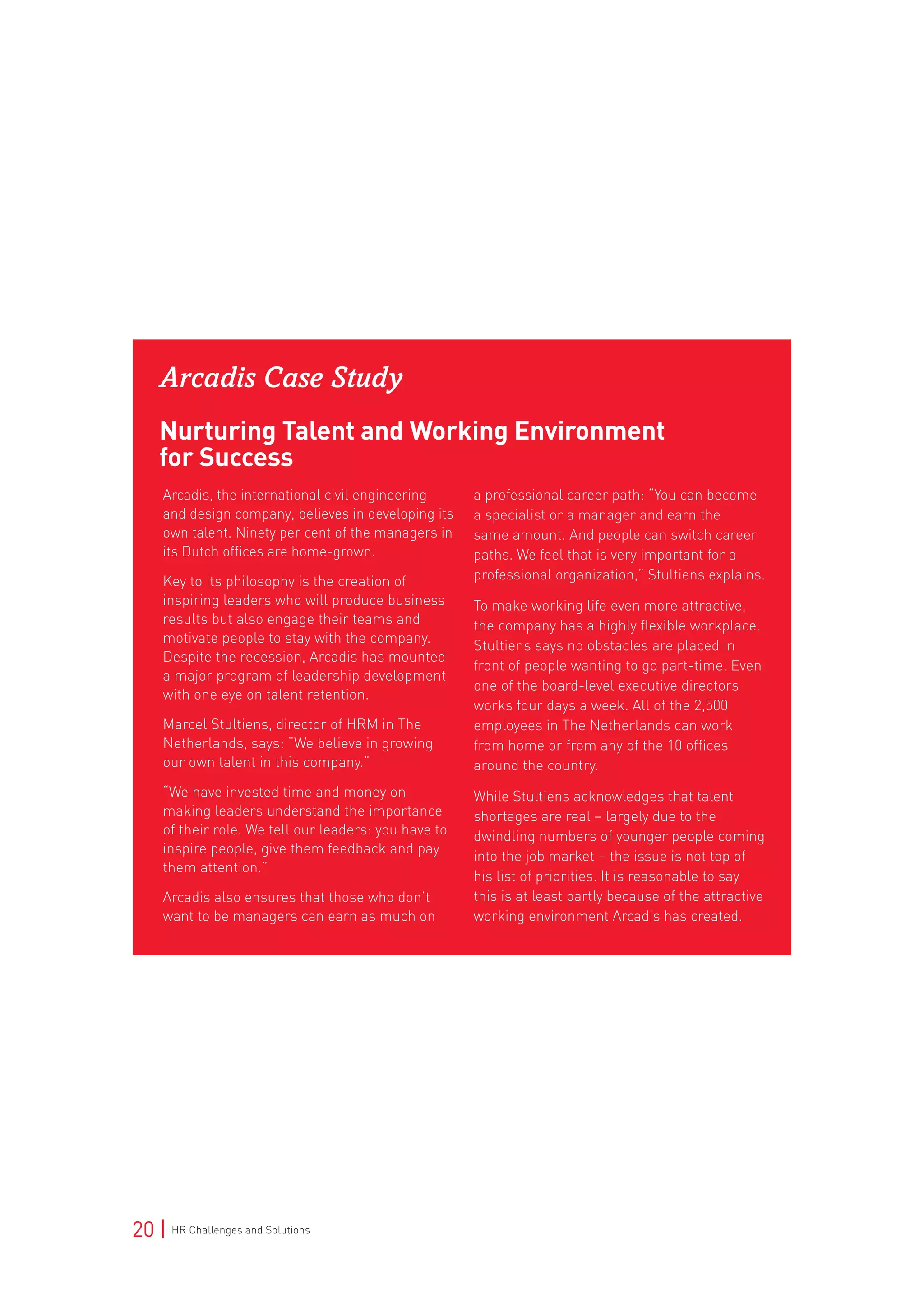 20 | HR Challenges and Solutions
Arcadis Case Study
Nurturing Talent and Working Environment
for Success
Arcadis, the international civil engineering
and design company, believes in developing its
own talent. Ninety per cent of the managers in
its Dutch offices are home-grown.
Key to its philosophy is the creation of
inspiring leaders who will produce business
results but also engage their teams and
motivate people to stay with the company.
Despite the recession, Arcadis has mounted
a major program of leadership development
with one eye on talent retention.
Marcel Stultiens, director of HRM in The
Netherlands, says: “We believe in growing
our own talent in this company.”
“We have invested time and money on
making leaders understand the importance
of their role. We tell our leaders: you have to
inspire people, give them feedback and pay
them attention.”
Arcadis also ensures that those who don’t
want to be managers can earn as much on
a professional career path: “You can become
a specialist or a manager and earn the
same amount. And people can switch career
paths. We feel that is very important for a
professional organization,” Stultiens explains.
To make working life even more attractive,
the company has a highly flexible workplace.
Stultiens says no obstacles are placed in
front of people wanting to go part-time. Even
one of the board-level executive directors
works four days a week. All of the 2,500
employees in The Netherlands can work
from home or from any of the 10 offices
around the country.
While Stultiens acknowledges that talent
shortages are real – largely due to the
dwindling numbers of younger people coming
into the job market – the issue is not top of
his list of priorities. It is reasonable to say
this is at least partly because of the attractive
working environment Arcadis has created.
 