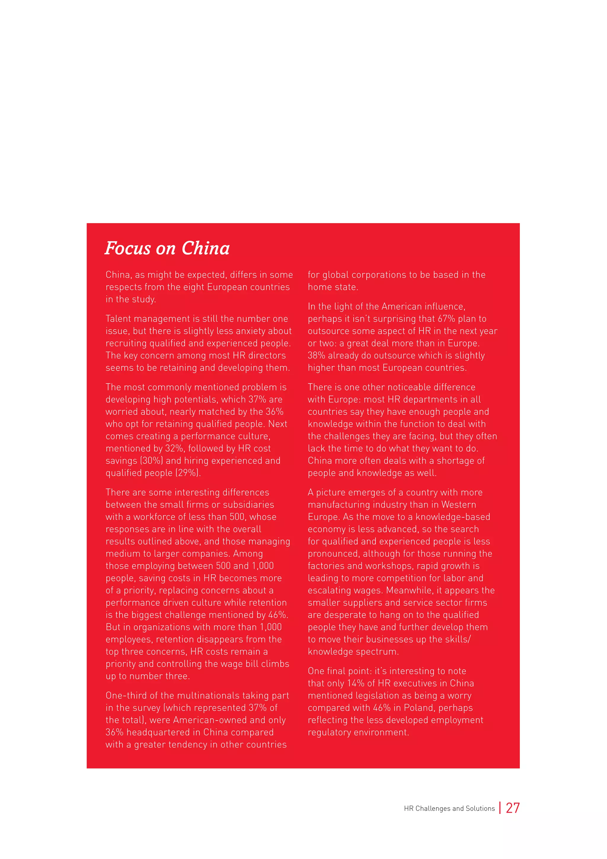 HR Challenges and Solutions | 27
Focus on China
China, as might be expected, differs in some
respects from the eight European countries
in the study.
Talent management is still the number one
issue, but there is slightly less anxiety about
recruiting qualified and experienced people.
The key concern among most HR directors
seems to be retaining and developing them.
The most commonly mentioned problem is
developing high potentials, which 37% are
worried about, nearly matched by the 36%
who opt for retaining qualified people. Next
comes creating a performance culture,
mentioned by 32%, followed by HR cost
savings (30%) and hiring experienced and
qualified people (29%).
There are some interesting differences
between the small firms or subsidiaries
with a workforce of less than 500, whose
responses are in line with the overall
results outlined above, and those managing
medium to larger companies. Among
those employing between 500 and 1,000
people, saving costs in HR becomes more
of a priority, replacing concerns about a
performance driven culture while retention
is the biggest challenge mentioned by 46%.
But in organizations with more than 1,000
employees, retention disappears from the
top three concerns, HR costs remain a
priority and controlling the wage bill climbs
up to number three.
One-third of the multinationals taking part
in the survey (which represented 37% of
the total), were American-owned and only
36% headquartered in China compared
with a greater tendency in other countries
for global corporations to be based in the
home state.
In the light of the American influence,
perhaps it isn’t surprising that 67% plan to
outsource some aspect of HR in the next year
or two: a great deal more than in Europe.
38% already do outsource which is slightly
higher than most European countries.
There is one other noticeable difference
with Europe: most HR departments in all
countries say they have enough people and
knowledge within the function to deal with
the challenges they are facing, but they often
lack the time to do what they want to do.
China more often deals with a shortage of
people and knowledge as well.
A picture emerges of a country with more
manufacturing industry than in Western
Europe. As the move to a knowledge-based
economy is less advanced, so the search
for qualified and experienced people is less
pronounced, although for those running the
factories and workshops, rapid growth is
leading to more competition for labor and
escalating wages. Meanwhile, it appears the
smaller suppliers and service sector firms
are desperate to hang on to the qualified
people they have and further develop them
to move their businesses up the skills/
knowledge spectrum.
One final point: it’s interesting to note
that only 14% of HR executives in China
mentioned legislation as being a worry
compared with 46% in Poland, perhaps
reflecting the less developed employment
regulatory environment.
 
