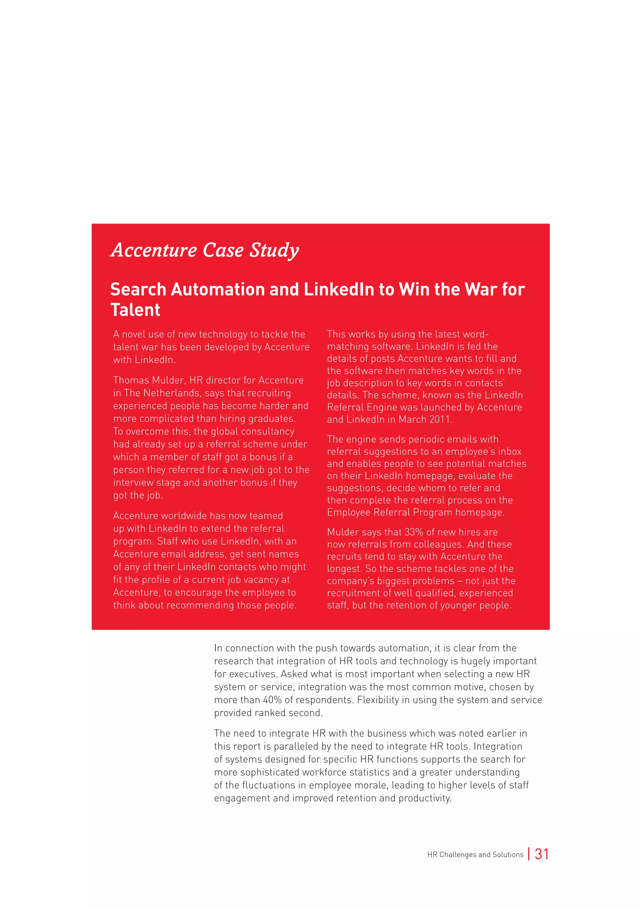 HR Challenges and Solutions | 31
Accenture Case Study
Search Automation and LinkedIn to Win the War for
Talent
A novel use of new technology to tackle the
talent war has been developed by Accenture
with LinkedIn.
Thomas Mulder, HR director for Accenture
in The Netherlands, says that recruiting
experienced people has become harder and
more complicated than hiring graduates.
To overcome this, the global consultancy
had already set up a referral scheme under
which a member of staff got a bonus if a
person they referred for a new job got to the
interview stage and another bonus if they
got the job.
Accenture worldwide has now teamed
up with LinkedIn to extend the referral
program. Staff who use LinkedIn, with an
Accenture email address, get sent names
of any of their LinkedIn contacts who might
fit the profile of a current job vacancy at
Accenture, to encourage the employee to
think about recommending those people.
This works by using the latest word-
matching software. LinkedIn is fed the
details of posts Accenture wants to fill and
the software then matches key words in the
job description to key words in contacts’
details. The scheme, known as the LinkedIn
Referral Engine was launched by Accenture
and LinkedIn in March 2011.
The engine sends periodic emails with
referral suggestions to an employee’s inbox
and enables people to see potential matches
on their LinkedIn homepage, evaluate the
suggestions, decide whom to refer and
then complete the referral process on the
Employee Referral Program homepage.
Mulder says that 33% of new hires are
now referrals from colleagues. And these
recruits tend to stay with Accenture the
longest. So the scheme tackles one of the
company’s biggest problems – not just the
recruitment of well qualified, experienced
staff, but the retention of younger people.
In connection with the push towards automation, it is clear from the
research that integration of HR tools and technology is hugely important
for executives. Asked what is most important when selecting a new HR
system or service, integration was the most common motive, chosen by
more than 40% of respondents. Flexibility in using the system and service
provided ranked second.
The need to integrate HR with the business which was noted earlier in
this report is paralleled by the need to integrate HR tools. Integration
of systems designed for specific HR functions supports the search for
more sophisticated workforce statistics and a greater understanding
of the fluctuations in employee morale, leading to higher levels of staff
engagement and improved retention and productivity.
 