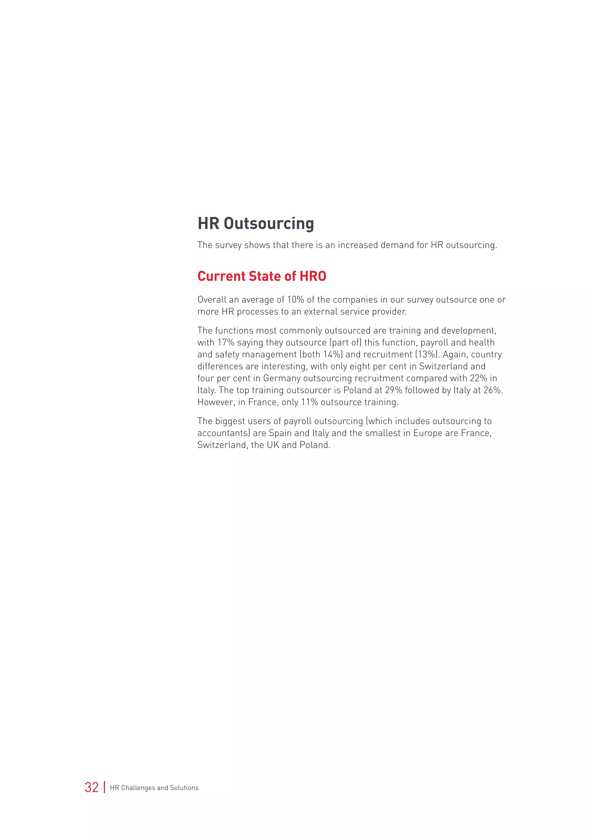 32 | HR Challenges and Solutions
HR Outsourcing
The survey shows that there is an increased demand for HR outsourcing.
Current State of HRO
Overall an average of 10% of the companies in our survey outsource one or
more HR processes to an external service provider.
The functions most commonly outsourced are training and development,
with 17% saying they outsource (part of) this function, payroll and health
and safety management (both 14%) and recruitment (13%). Again, country
differences are interesting, with only eight per cent in Switzerland and
four per cent in Germany outsourcing recruitment compared with 22% in
Italy. The top training outsourcer is Poland at 29% followed by Italy at 26%.
However, in France, only 11% outsource training.
The biggest users of payroll outsourcing (which includes outsourcing to
accountants) are Spain and Italy and the smallest in Europe are France,
Switzerland, the UK and Poland.
 