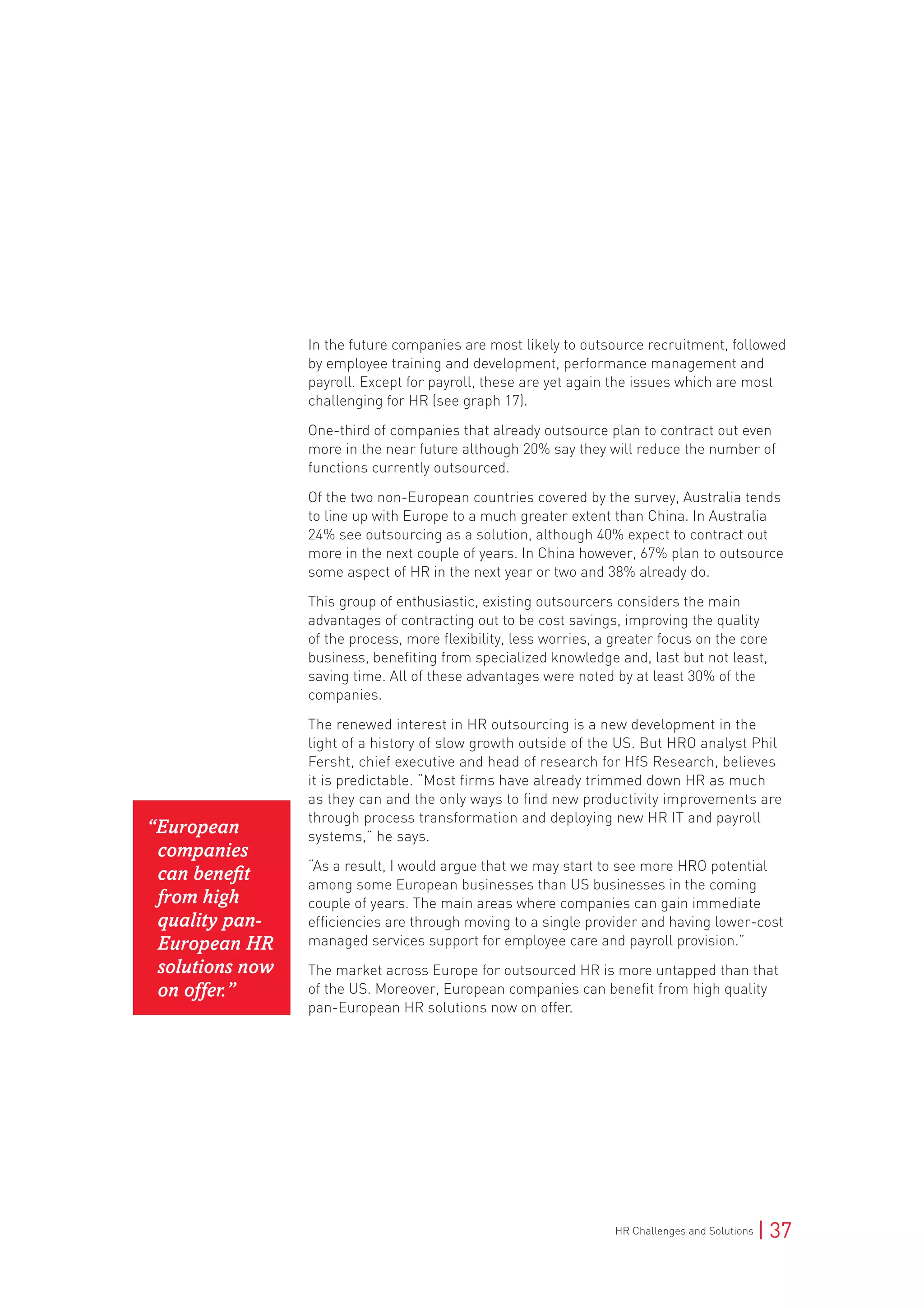 HR Challenges and Solutions | 37
In the future companies are most likely to outsource recruitment, followed
by employee training and development, performance management and
payroll. Except for payroll, these are yet again the issues which are most
challenging for HR (see graph 17).
One-third of companies that already outsource plan to contract out even
more in the near future although 20% say they will reduce the number of
functions currently outsourced.
Of the two non-European countries covered by the survey, Australia tends
to line up with Europe to a much greater extent than China. In Australia
24% see outsourcing as a solution, although 40% expect to contract out
more in the next couple of years. In China however, 67% plan to outsource
some aspect of HR in the next year or two and 38% already do.
This group of enthusiastic, existing outsourcers considers the main
advantages of contracting out to be cost savings, improving the quality
of the process, more flexibility, less worries, a greater focus on the core
business, benefiting from specialized knowledge and, last but not least,
saving time. All of these advantages were noted by at least 30% of the
companies.
The renewed interest in HR outsourcing is a new development in the
light of a history of slow growth outside of the US. But HRO analyst Phil
Fersht, chief executive and head of research for HfS Research, believes
it is predictable. “Most firms have already trimmed down HR as much
as they can and the only ways to find new productivity improvements are
through process transformation and deploying new HR IT and payroll
systems,” he says.
“As a result, I would argue that we may start to see more HRO potential
among some European businesses than US businesses in the coming
couple of years. The main areas where companies can gain immediate
efficiencies are through moving to a single provider and having lower-cost
managed services support for employee care and payroll provision.”
The market across Europe for outsourced HR is more untapped than that
of the US. Moreover, European companies can benefit from high quality
pan-European HR solutions now on offer.
“European
companies
can benefit
from high
quality pan-
European HR
solutions now
on offer.”
 