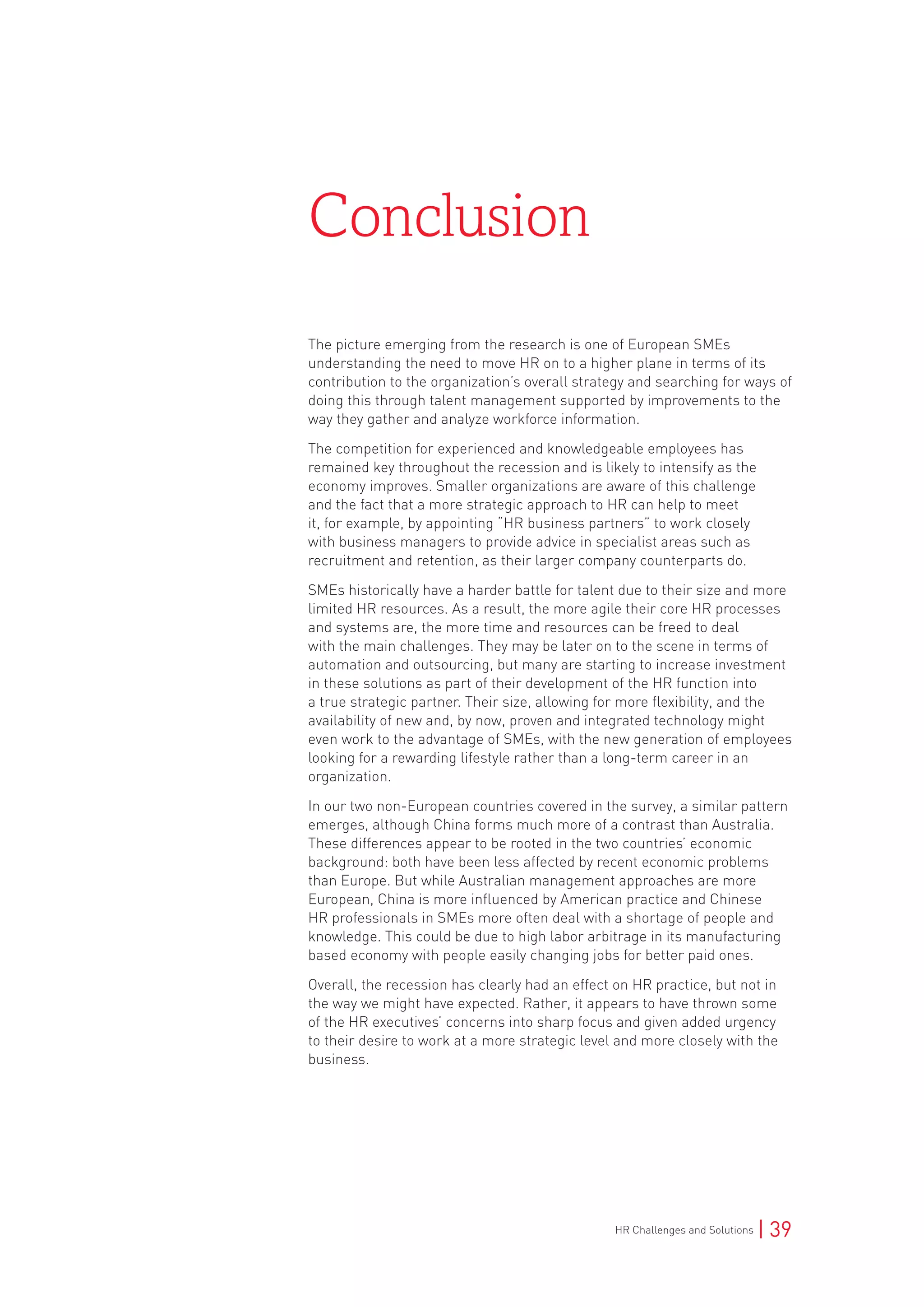 HR Challenges and Solutions | 39
The picture emerging from the research is one of European SMEs
understanding the need to move HR on to a higher plane in terms of its
contribution to the organization’s overall strategy and searching for ways of
doing this through talent management supported by improvements to the
way they gather and analyze workforce information.
The competition for experienced and knowledgeable employees has
remained key throughout the recession and is likely to intensify as the
economy improves. Smaller organizations are aware of this challenge
and the fact that a more strategic approach to HR can help to meet
it, for example, by appointing “HR business partners” to work closely
with business managers to provide advice in specialist areas such as
recruitment and retention, as their larger company counterparts do.
SMEs historically have a harder battle for talent due to their size and more
limited HR resources. As a result, the more agile their core HR processes
and systems are, the more time and resources can be freed to deal
with the main challenges. They may be later on to the scene in terms of
automation and outsourcing, but many are starting to increase investment
in these solutions as part of their development of the HR function into
a true strategic partner. Their size, allowing for more flexibility, and the
availability of new and, by now, proven and integrated technology might
even work to the advantage of SMEs, with the new generation of employees
looking for a rewarding lifestyle rather than a long-term career in an
organization.
In our two non-European countries covered in the survey, a similar pattern
emerges, although China forms much more of a contrast than Australia.
These differences appear to be rooted in the two countries’ economic
background: both have been less affected by recent economic problems
than Europe. But while Australian management approaches are more
European, China is more influenced by American practice and Chinese
HR professionals in SMEs more often deal with a shortage of people and
knowledge. This could be due to high labor arbitrage in its manufacturing
based economy with people easily changing jobs for better paid ones.
Overall, the recession has clearly had an effect on HR practice, but not in
the way we might have expected. Rather, it appears to have thrown some
of the HR executives’ concerns into sharp focus and given added urgency
to their desire to work at a more strategic level and more closely with the
business.
Conclusion
 