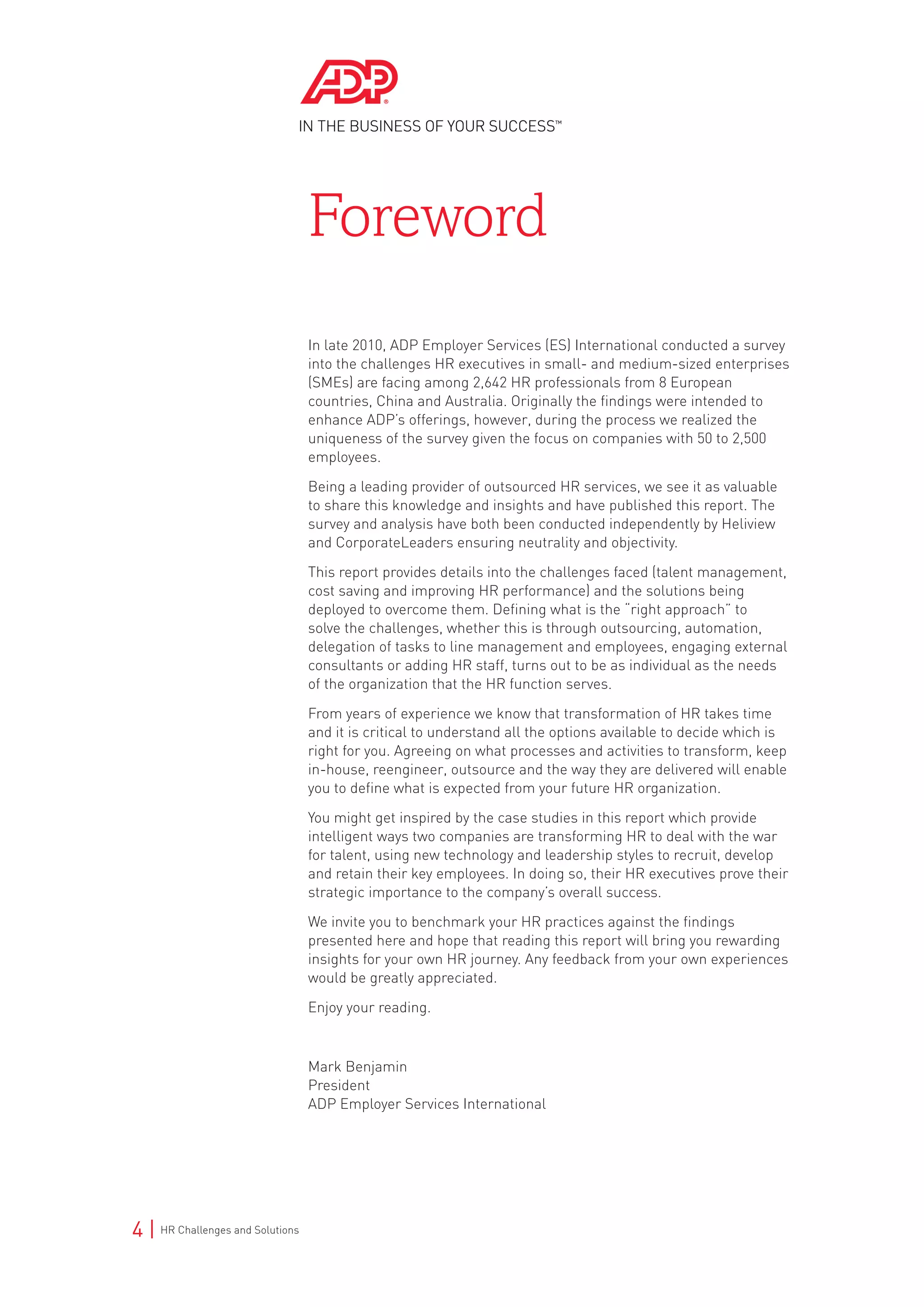 4 | HR Challenges and Solutions
In late 2010, ADP Employer Services (ES) International conducted a survey
into the challenges HR executives in small- and medium-sized enterprises
(SMEs) are facing among 2,642 HR professionals from 8 European
countries, China and Australia. Originally the findings were intended to
enhance ADP’s offerings, however, during the process we realized the
uniqueness of the survey given the focus on companies with 50 to 2,500
employees.
Being a leading provider of outsourced HR services, we see it as valuable
to share this knowledge and insights and have published this report. The
survey and analysis have both been conducted independently by Heliview
and CorporateLeaders ensuring neutrality and objectivity.
This report provides details into the challenges faced (talent management,
cost saving and improving HR performance) and the solutions being
deployed to overcome them. Defining what is the “right approach” to
solve the challenges, whether this is through outsourcing, automation,
delegation of tasks to line management and employees, engaging external
consultants or adding HR staff, turns out to be as individual as the needs
of the organization that the HR function serves.
From years of experience we know that transformation of HR takes time
and it is critical to understand all the options available to decide which is
right for you. Agreeing on what processes and activities to transform, keep
in-house, reengineer, outsource and the way they are delivered will enable
you to define what is expected from your future HR organization.
You might get inspired by the case studies in this report which provide
intelligent ways two companies are transforming HR to deal with the war
for talent, using new technology and leadership styles to recruit, develop
and retain their key employees. In doing so, their HR executives prove their
strategic importance to the company’s overall success.
We invite you to benchmark your HR practices against the findings
presented here and hope that reading this report will bring you rewarding
insights for your own HR journey. Any feedback from your own experiences
would be greatly appreciated.
Enjoy your reading.
Mark Benjamin
President
ADP Employer Services International
Foreword
 