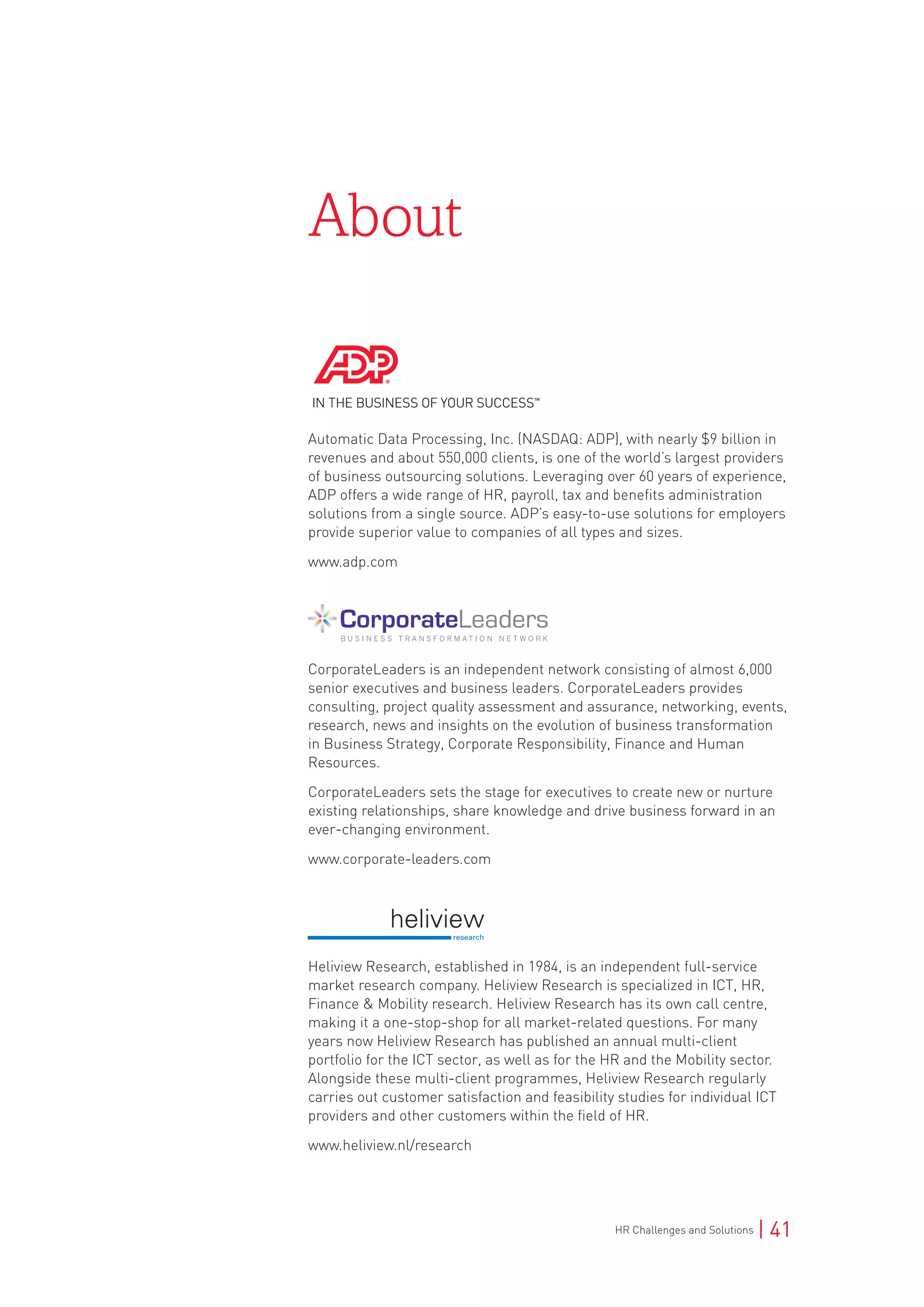 HR Challenges and Solutions | 41
About
Automatic Data Processing, Inc. (NASDAQ: ADP), with nearly $9 billion in
revenues and about 550,000 clients, is one of the world’s largest providers
of business outsourcing solutions. Leveraging over 60 years of experience,
ADP offers a wide range of HR, payroll, tax and benefits administration
solutions from a single source. ADP’s easy-to-use solutions for employers
provide superior value to companies of all types and sizes.
www.adp.com
CorporateLeaders is an independent network consisting of almost 6,000
senior executives and business leaders. CorporateLeaders provides
consulting, project quality assessment and assurance, networking, events,
research, news and insights on the evolution of business transformation
in Business Strategy, Corporate Responsibility, Finance and Human
Resources.
CorporateLeaders sets the stage for executives to create new or nurture
existing relationships, share knowledge and drive business forward in an
ever-changing environment.
www.corporate-leaders.com
Heliview Research, established in 1984, is an independent full-service
market research company. Heliview Research is specialized in ICT, HR,
Finance & Mobility research. Heliview Research has its own call centre,
making it a one-stop-shop for all market-related questions. For many
years now Heliview Research has published an annual multi-client
portfolio for the ICT sector, as well as for the HR and the Mobility sector.
Alongside these multi-client programmes, Heliview Research regularly
carries out customer satisfaction and feasibility studies for individual ICT
providers and other customers within the field of HR.
www.heliview.nl/research
 