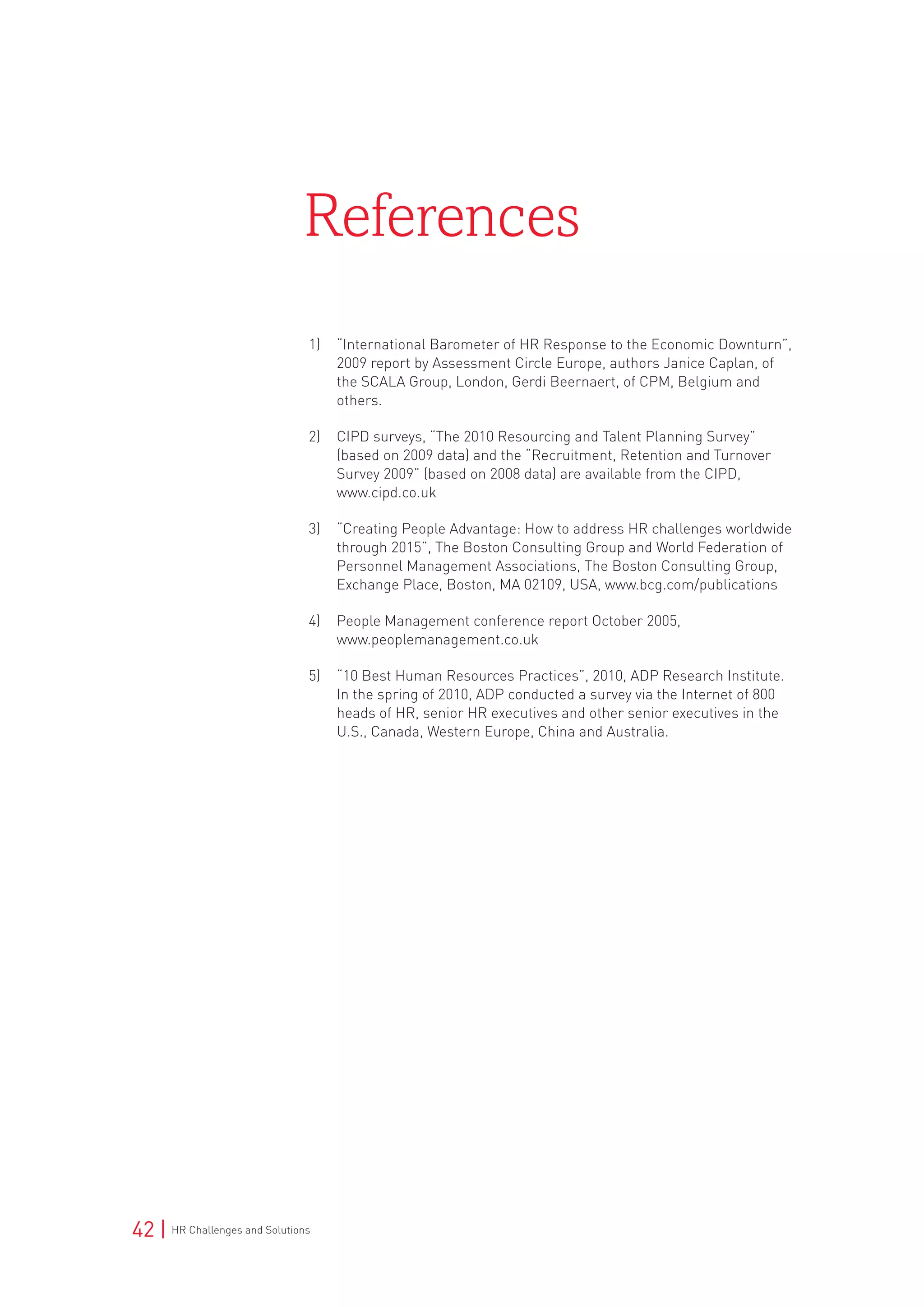 42 | HR Challenges and Solutions
1)	 “International Barometer of HR Response to the Economic Downturn”,
2009 report by Assessment Circle Europe, authors Janice Caplan, of
the SCALA Group, London, Gerdi Beernaert, of CPM, Belgium and
others.
2)	 CIPD surveys, “The 2010 Resourcing and Talent Planning Survey”
(based on 2009 data) and the “Recruitment, Retention and Turnover
Survey 2009” (based on 2008 data) are available from the CIPD,
www.cipd.co.uk
3)	 “Creating People Advantage: How to address HR challenges worldwide
through 2015”, The Boston Consulting Group and World Federation of
Personnel Management Associations, The Boston Consulting Group,
Exchange Place, Boston, MA 02109, USA, www.bcg.com/publications
4)	 People Management conference report October 2005,
www.peoplemanagement.co.uk
5)	 “10 Best Human Resources Practices”, 2010, ADP Research Institute.
In the spring of 2010, ADP conducted a survey via the Internet of 800
heads of HR, senior HR executives and other senior executives in the
U.S., Canada, Western Europe, China and Australia.
References
 