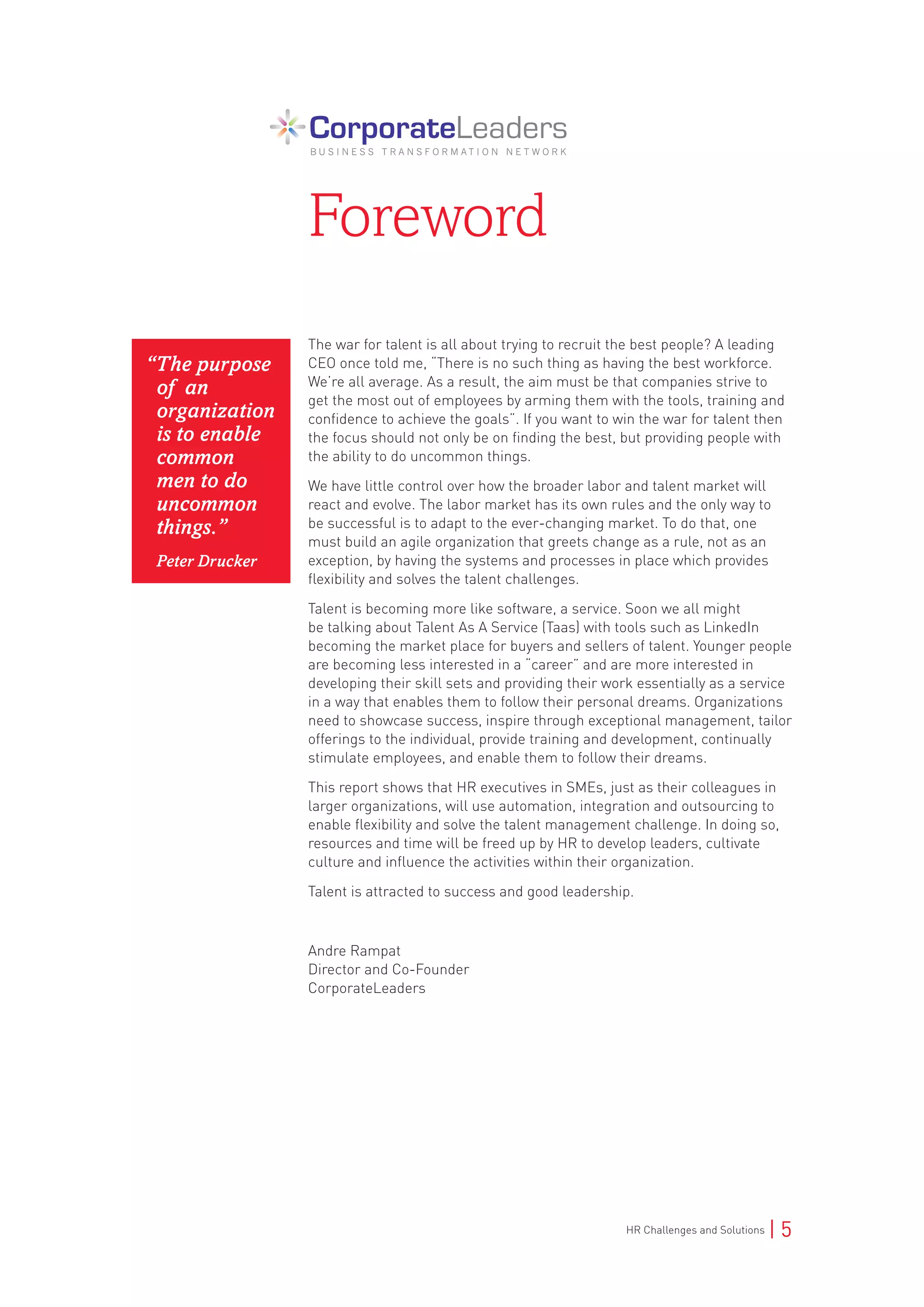 HR Challenges and Solutions | 5
The war for talent is all about trying to recruit the best people? A leading
CEO once told me, “There is no such thing as having the best workforce.
We’re all average. As a result, the aim must be that companies strive to
get the most out of employees by arming them with the tools, training and
confidence to achieve the goals”. If you want to win the war for talent then
the focus should not only be on finding the best, but providing people with
the ability to do uncommon things.
We have little control over how the broader labor and talent market will
react and evolve. The labor market has its own rules and the only way to
be successful is to adapt to the ever-changing market. To do that, one
must build an agile organization that greets change as a rule, not as an
exception, by having the systems and processes in place which provides
flexibility and solves the talent challenges.
Talent is becoming more like software, a service. Soon we all might
be talking about Talent As A Service (Taas) with tools such as LinkedIn
becoming the market place for buyers and sellers of talent. Younger people
are becoming less interested in a “career” and are more interested in
developing their skill sets and providing their work essentially as a service
in a way that enables them to follow their personal dreams. Organizations
need to showcase success, inspire through exceptional management, tailor
offerings to the individual, provide training and development, continually
stimulate employees, and enable them to follow their dreams.
This report shows that HR executives in SMEs, just as their colleagues in
larger organizations, will use automation, integration and outsourcing to
enable flexibility and solve the talent management challenge. In doing so,
resources and time will be freed up by HR to develop leaders, cultivate
culture and influence the activities within their organization.
Talent is attracted to success and good leadership.
Andre Rampat
Director and Co-Founder
CorporateLeaders
Foreword
“The purpose
of an
organization
is to enable
common
men to do
uncommon
things.”
Peter Drucker
 