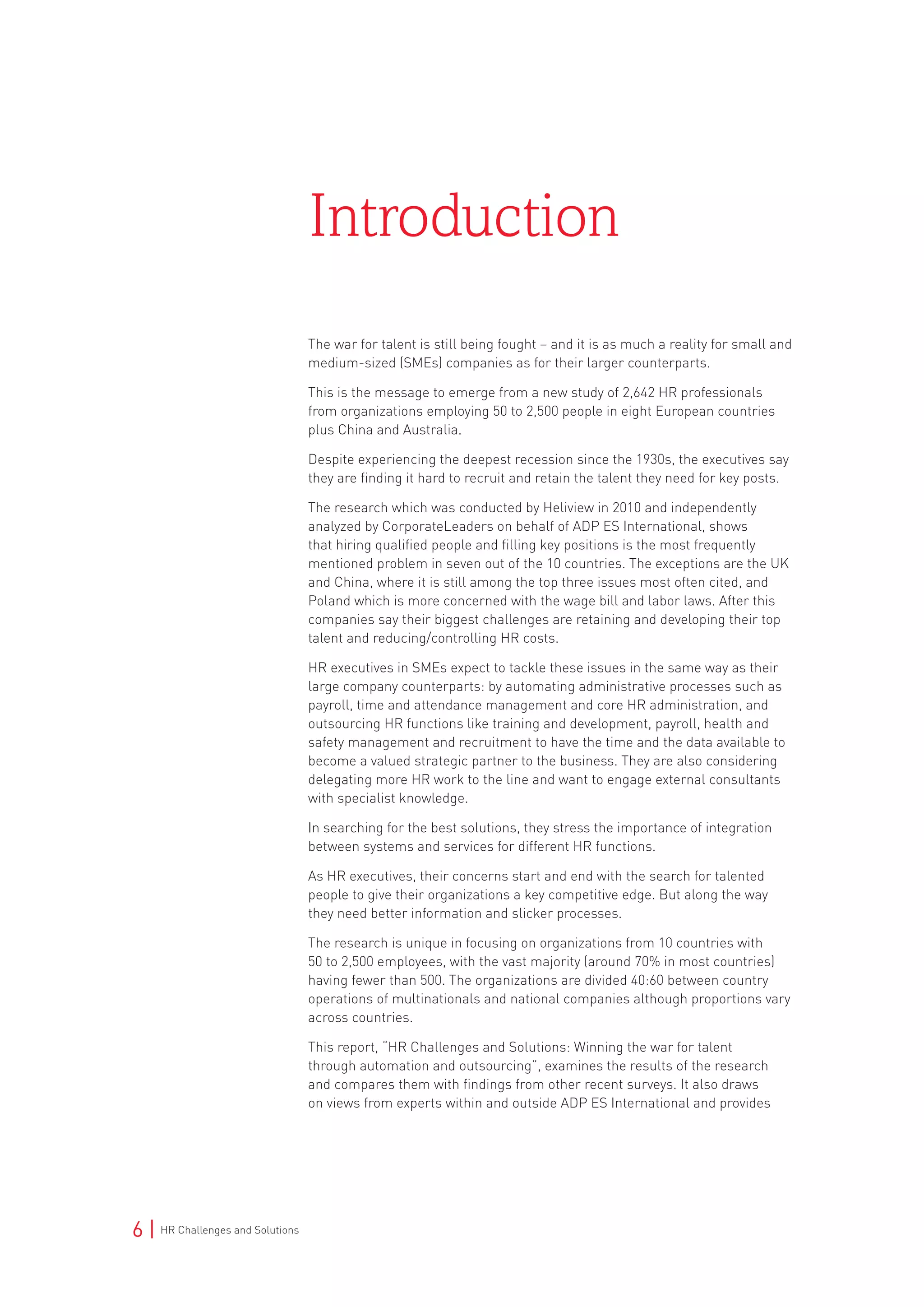 6 | HR Challenges and Solutions
The war for talent is still being fought – and it is as much a reality for small and
medium-sized (SMEs) companies as for their larger counterparts.
This is the message to emerge from a new study of 2,642 HR professionals
from organizations employing 50 to 2,500 people in eight European countries
plus China and Australia.
Despite experiencing the deepest recession since the 1930s, the executives say
they are finding it hard to recruit and retain the talent they need for key posts.
The research which was conducted by Heliview in 2010 and independently
analyzed by CorporateLeaders on behalf of ADP ES International, shows
that hiring qualified people and filling key positions is the most frequently
mentioned problem in seven out of the 10 countries. The exceptions are the UK
and China, where it is still among the top three issues most often cited, and
Poland which is more concerned with the wage bill and labor laws. After this
companies say their biggest challenges are retaining and developing their top
talent and reducing/controlling HR costs.
HR executives in SMEs expect to tackle these issues in the same way as their
large company counterparts: by automating administrative processes such as
payroll, time and attendance management and core HR administration, and
outsourcing HR functions like training and development, payroll, health and
safety management and recruitment to have the time and the data available to
become a valued strategic partner to the business. They are also considering
delegating more HR work to the line and want to engage external consultants
with specialist knowledge.
In searching for the best solutions, they stress the importance of integration
between systems and services for different HR functions.
As HR executives, their concerns start and end with the search for talented
people to give their organizations a key competitive edge. But along the way
they need better information and slicker processes.
The research is unique in focusing on organizations from 10 countries with
50 to 2,500 employees, with the vast majority (around 70% in most countries)
having fewer than 500. The organizations are divided 40:60 between country
operations of multinationals and national companies although proportions vary
across countries.
This report, “HR Challenges and Solutions: Winning the war for talent
through automation and outsourcing”, examines the results of the research
and compares them with findings from other recent surveys. It also draws
on views from experts within and outside ADP ES International and provides
Introduction
 