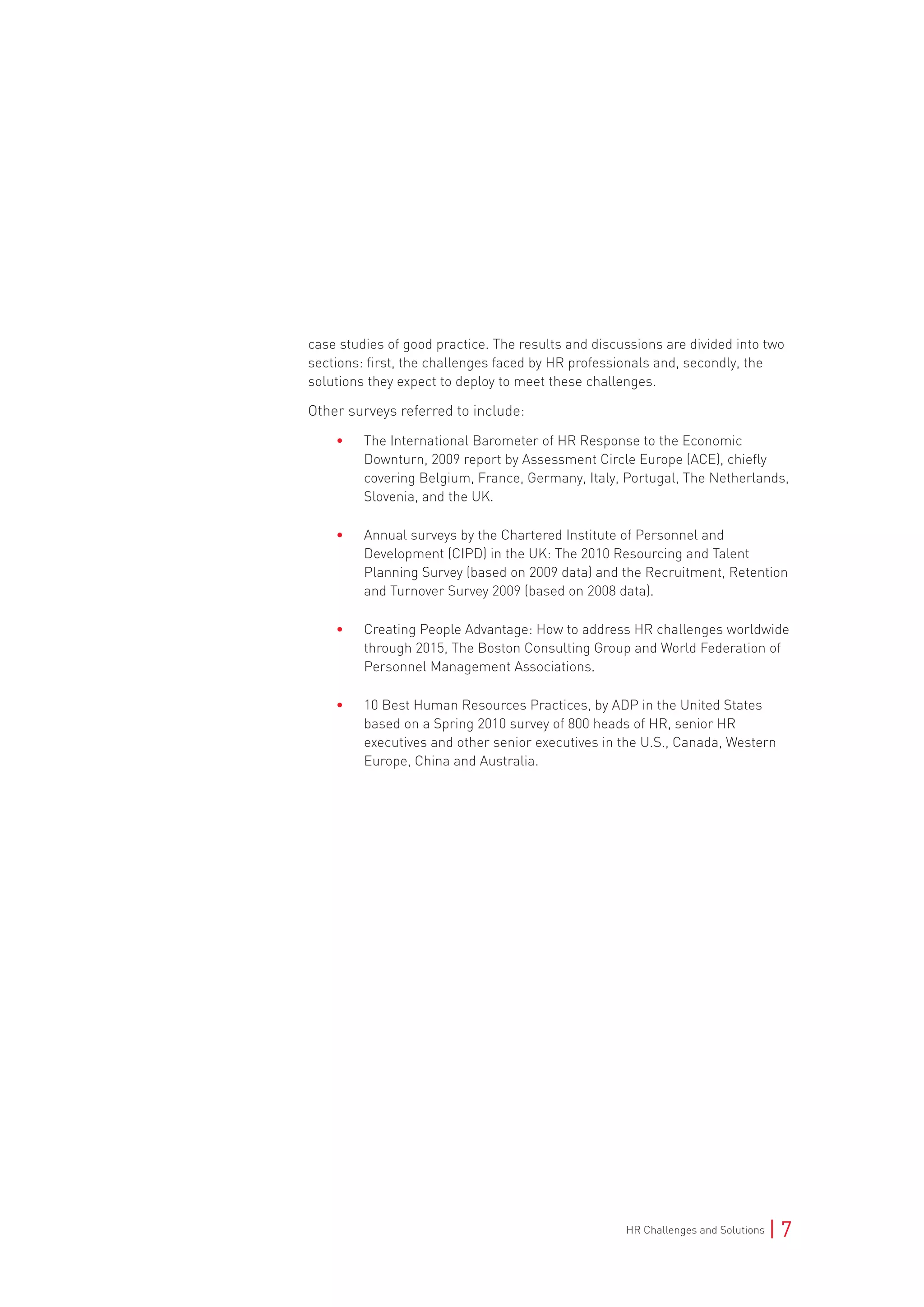 HR Challenges and Solutions | 7
case studies of good practice. The results and discussions are divided into two
sections: first, the challenges faced by HR professionals and, secondly, the
solutions they expect to deploy to meet these challenges.
Other surveys referred to include:
• The International Barometer of HR Response to the Economic
Downturn, 2009 report by Assessment Circle Europe (ACE), chiefly
covering Belgium, France, Germany, Italy, Portugal, The Netherlands,
Slovenia, and the UK.
• Annual surveys by the Chartered Institute of Personnel and
Development (CIPD) in the UK: The 2010 Resourcing and Talent
Planning Survey (based on 2009 data) and the Recruitment, Retention
and Turnover Survey 2009 (based on 2008 data).
• Creating People Advantage: How to address HR challenges worldwide
through 2015, The Boston Consulting Group and World Federation of
Personnel Management Associations.
• 10 Best Human Resources Practices, by ADP in the United States
based on a Spring 2010 survey of 800 heads of HR, senior HR
executives and other senior executives in the U.S., Canada, Western
Europe, China and Australia.
 