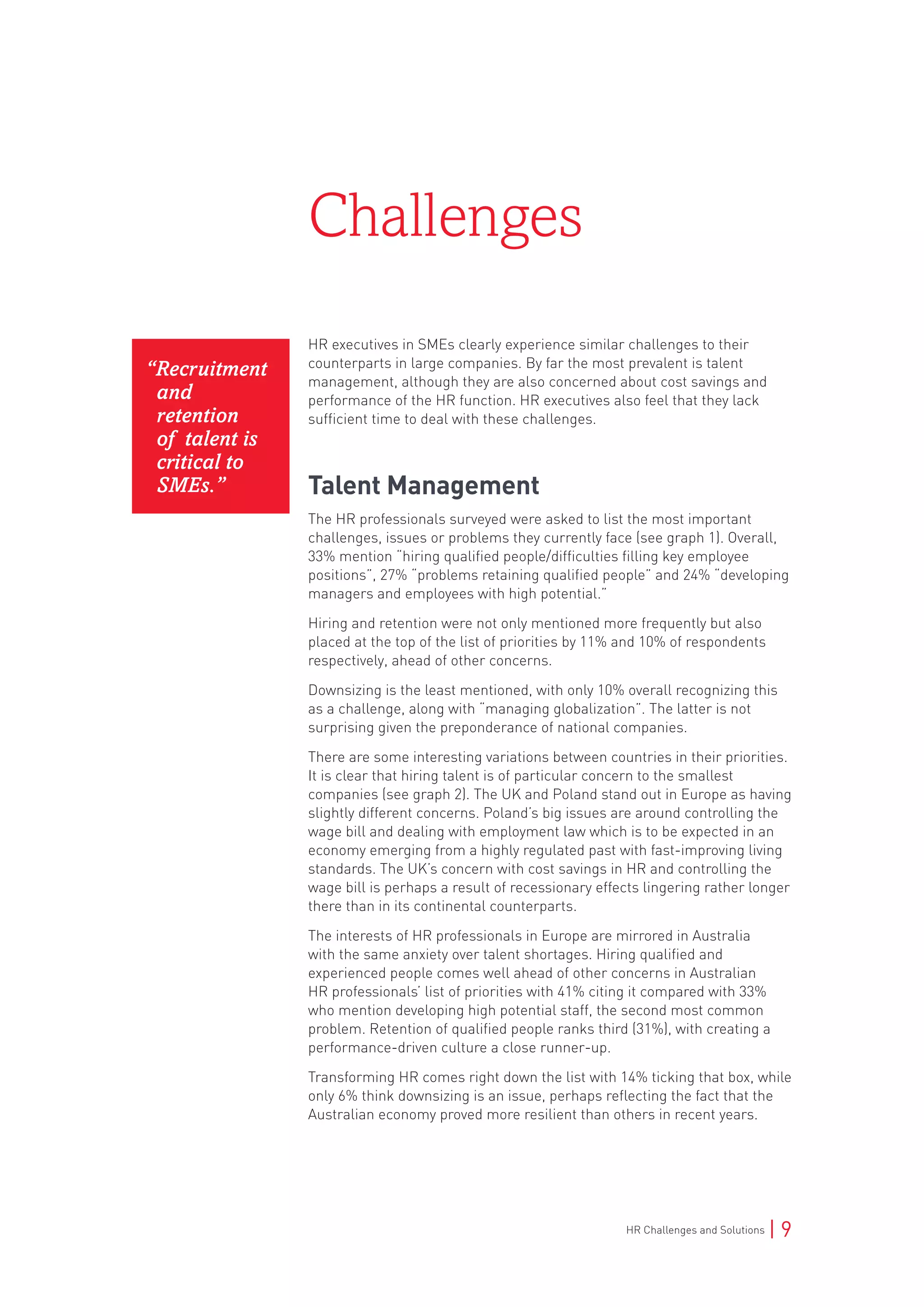 HR Challenges and Solutions | 9
HR executives in SMEs clearly experience similar challenges to their
counterparts in large companies. By far the most prevalent is talent
management, although they are also concerned about cost savings and
performance of the HR function. HR executives also feel that they lack
sufficient time to deal with these challenges.
Talent Management
The HR professionals surveyed were asked to list the most important
challenges, issues or problems they currently face (see graph 1). Overall,
33% mention “hiring qualified people/difficulties filling key employee
positions”, 27% “problems retaining qualified people” and 24% “developing
managers and employees with high potential.”
Hiring and retention were not only mentioned more frequently but also
placed at the top of the list of priorities by 11% and 10% of respondents
respectively, ahead of other concerns.
Downsizing is the least mentioned, with only 10% overall recognizing this
as a challenge, along with “managing globalization”. The latter is not
surprising given the preponderance of national companies.
There are some interesting variations between countries in their priorities.
It is clear that hiring talent is of particular concern to the smallest
companies (see graph 2). The UK and Poland stand out in Europe as having
slightly different concerns. Poland’s big issues are around controlling the
wage bill and dealing with employment law which is to be expected in an
economy emerging from a highly regulated past with fast-improving living
standards. The UK’s concern with cost savings in HR and controlling the
wage bill is perhaps a result of recessionary effects lingering rather longer
there than in its continental counterparts.
The interests of HR professionals in Europe are mirrored in Australia
with the same anxiety over talent shortages. Hiring qualified and
experienced people comes well ahead of other concerns in Australian
HR professionals’ list of priorities with 41% citing it compared with 33%
who mention developing high potential staff, the second most common
problem. Retention of qualified people ranks third (31%), with creating a
performance-driven culture a close runner-up.
Transforming HR comes right down the list with 14% ticking that box, while
only 6% think downsizing is an issue, perhaps reflecting the fact that the
Australian economy proved more resilient than others in recent years.
Challenges
“Recruitment
and
retention
of talent is
critical to
SMEs.”
 