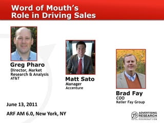 Word of Mouth’s
 Role in Driving Sales




 Greg Pharo
 Director, Market
 Research & Analysis
 AT&T                  Matt Sato
                       Manager
                       Accenture
                                   Brad Fay
                                   COO
                                   Keller Fay Group
June 13, 2011
ARF AM 6.0, New York, NY
 