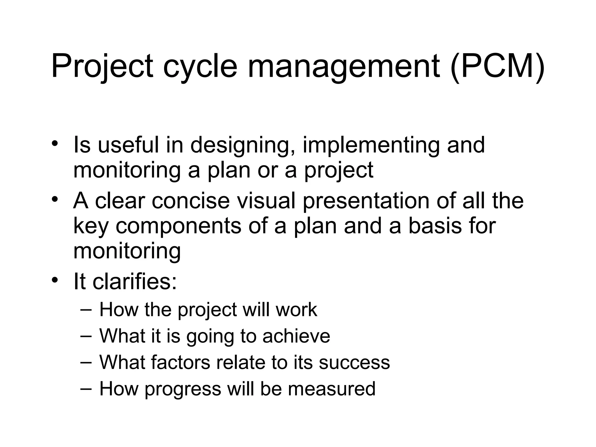 Project cycle management (PCM)
• Is useful in designing, implementing and
monitoring a plan or a project
• A clear concise visual presentation of all the
key components of a plan and a basis for
monitoring
• It clarifies:
–
–
–
–

How the project will work
What it is going to achieve
What factors relate to its success
How progress will be measured

 