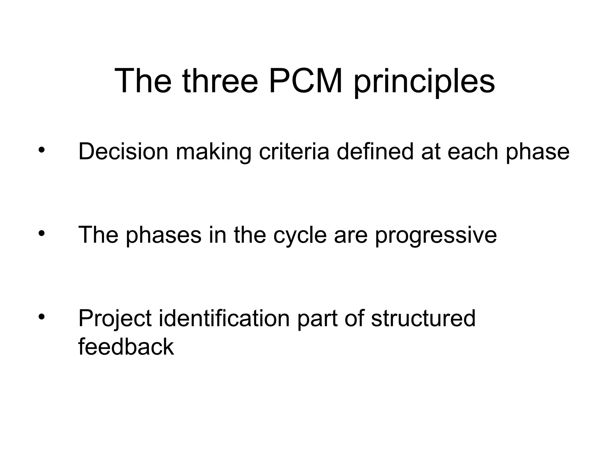 The three PCM principles
•

Decision making criteria defined at each phase

•

The phases in the cycle are progressive

•

Project identification part of structured
feedback

 