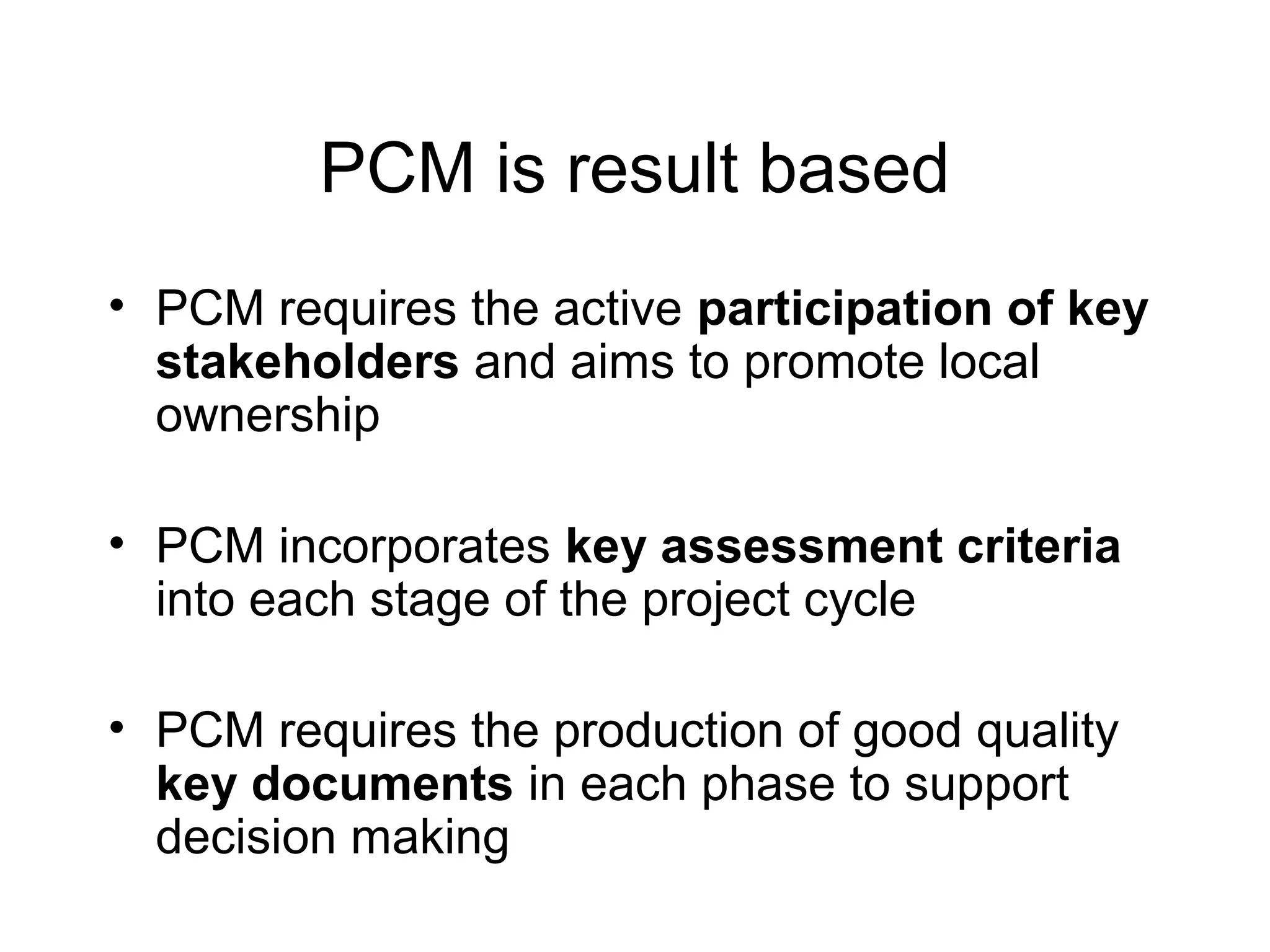 PCM is result based
• PCM requires the active participation of key
stakeholders and aims to promote local
ownership
• PCM incorporates key assessment criteria
into each stage of the project cycle
• PCM requires the production of good quality
key documents in each phase to support
decision making

 